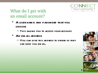 What do I get with  an email account?  A user name and password that you choose This allows you to access your account. An email address You can give this address to others so they can send you email. 