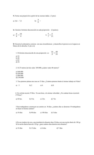 5. Forma una proporción a partir de las razones dadas. ( 2 ptos) 
a) 0,6 : 7,2 b) 
3 
5 
= 
6. Calcula el término desconocido en cada proporción (2 puntos). 
a) 
10 
4 
X = 
8 
5 = X 
b 
7 21 
II Encierra la alternativa correcta con una circunferencia y desarrolla el ejercicio en el espacio en 
blanco de la derecha. (1 pto c/u) 
1. El término desconocido de esta proporción es: 
16 = 40 
X 
10 
a) 34 
b) 48 
c) 64 
d) 54 
2. Sí 25 metros de tela valen $50.000 ¿cuánto valen 40 metros? 
a) $40.000 
b) $50.000 
c) $80.000 
d) $ 90.000 
3. Tres pintores pintan una casa en 15 días. ¿Cuántos pintores harán el mismo trabajo en 9 días? 
a) 5 b) 2 c) 6 d) 8 
4. Un ciclista recorre 35 Km. En una hora, a la misma velocidad. ¿ En cuántas horas recorrerá 
175 Km.? 
a) 92 hrs. b) 5 hr. c) 2 hr. d) 7 hr. 
5.Seis trabajadores construyen un camino en 30 días. ¿cuántos días se demoran 18 trabajadores 
en hacer el mismo camino? 
a) 10 días b) 90 días c) 108 días d) 3 días 
6.En un criadero de aves, una tonelada de alimento dura 10 días con una ración diaria de 180 gr. 
Sí la ración diaria fuera de 120 gr. ¿para cuántos días duraría este alimento? 
a) 18 días b) 15 días c) 6 días d) 7 días 

