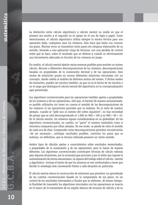 matemática



                                                                          La distinción entre cálculo algorítmico y cálculo mental no reside en que el
                                                                          primero sea escrito y el segundo no se apoye en el uso de lápiz y papel. Como
                                                                          mencionamos, el cálculo algorítmico utiliza siempre la misma técnica para una
                                                                          operación dada, cualquiera sean los números. Esto hace que baste con conocer
                                                                          sus pasos. Muchas veces se transmiten estos pasos sin ninguna elaboración de su
                                                                          sentido, llevando a una aplicación ciega de técnicas, con una pérdida de control
                                                                          sobre qué se hace, sobre el resultado que se obtiene y cuándo es efectivamente
                                                                          una herramienta adecuada en función de los números en juego.

                                                                          En cambio, el cálculo mental admite varias maneras posibles para resolver un mismo
                                                                          cálculo. Recurre a diferentes descomposiciones de los números, descomposiciones
                                                                          basadas en propiedades de la numeración decimal y de las operaciones. Esos
                                                                          modos de resolución ponen en escena diferentes relaciones vinculadas con un
                                                                          concepto, dando cabida al análisis de distintas aristas del mismo. Y dichos modos
                                                                          de resolución, pueden ser escritos también, ya que no es el hecho de ser escritos o
                                                                          no el rasgo que distingue el cálculo mental del algorítmico en la conceptualización
                                                                          aquí presentada.

                                                                          Los algoritmos convencionales para las operaciones también apelan a propiedades
                                                                          de los números y de las operaciones, sólo que, al hacerlo de manera automatizada,
G.C.B.A. • Ministerio de Educación • Dirección de Currícula




                                                                          es posible utilizarlos sin tener en cuenta el sentido de las descomposiciones de
                                                                          los números ni las operaciones parciales que se realizan. En la resta de nuestro
                                                                          ejemplo, cuando se “pide uno al número del orden siguiente”, no hay necesidad
                                                                          de pensar que se está descomponiendo el 1.000 en 900 + 100 y en 900 + 90 + 10.
                                                                          En el cálculo mental, los números siguen considerándose en su globalidad. En los
                                                                          algoritmos convencionales, en cambio, se “parte” el número tratándolo como si
                                                                          estuviera compuesto por cifras aisladas. De ese modo, se pierde de vista el sentido
                                                                          de cada una de ellas. Comprender estas descomposiciones permiten reconstruirlas
                                                                          –de ser necesario–, anticipar resultados posibles, controlar los pasos que se
                                                                          realizan; en deﬁnitiva, que la técnica utilizada preserve un cierto sentido.

                                                                          Ambos tipos de cálculos apelan a conocimientos sobre resultados memorizados,
                                                                          a propiedades de la numeración y de las operaciones, pero lo hacen de manera
                                                                          diferente. Los algoritmos convencionales constituyen técnicas de cálculo valiosas
                                                              G.C.B .A.




                                                                          para algunas situaciones, por la economía que procuran y por el alivio que supone la
                                                                          automatización de ciertos mecanismos. La riqueza del trabajo sobre el cálculo –mental
                                                                          y algorítmico– incluye el hecho de que los alumnos se ven confrontados a tener que
                                                                          decidir la estrategia más conveniente frente a cada situación en particular.

                                                                          El cálculo mental abona la construcción de relaciones que permiten un aprendizaje
                                                                          de las cuentas convencionales basado en la comprensión de sus pasos, en un
                                                                          control de los resultados intermedios y ﬁnales que se obtienen. Al mismo tiempo,
                                                                          la ﬁnalidad de transmitir los algoritmos vinculados con las operaciones se inserta
                                                                          en el marco de la transmisión de un amplio abanico de recursos de cálculo y de su


                                                              10
 