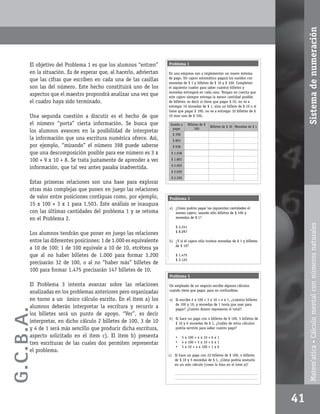 Sistema de numeración
       El objetivo del Problema 1 es que los alumnos “entren”       Problema 1

       en la situación. Es de esperar que, al hacerlo, adviertan    En una empresa van a implementar un nuevo sistema
       que las cifras que escriben en cada una de las casillas      de pago. Un cajero automático pagará los sueldos con
                                                                    monedas de $ 1 y billetes de $ 10 y $ 100. Completen
       son las del número. Este hecho constituirá uno de los        el siguiente cuadro para saber cuántos billetes y
                                                                    monedas entregará en cada caso. Tengan en cuenta que
       aspectos que el maestro propondrá analizar una vez que       este cajero siempre entrega la menor cantidad posible
       el cuadro haya sido terminado.                               de billetes; es decir si tiene que pagar $ 10, no va a
                                                                    entregar 10 monedas de $ 1, sino un billete de $ 10 o si
                                                                    tiene que pagar $ 100, no va a entregar 10 billetes de $
       Una segunda cuestión a discutir es el hecho de que           10 sino uno de $ 100.

       el número “porta” cierta información. Se busca que            Sueldo a     Billetes de $
                                                                                                  Billetes de $ 10 Monedas de $ 1
                                                                      pagar            100
       los alumnos avancen en la posibilidad de interpretar
                                                                      $ 398
       la información que una escritura numérica ofrece. Así,         $ 893
       por ejemplo, “mirando” el número 398 puede saberse             $ 938
       que una descomposición posible para ese número es 3 x         $ 1.038

       100 + 9 x 10 + 8. Se trata justamente de aprender a ver       $ 1.803
                                                                     $ 2.002
       información, que tal vez antes pasaba inadvertida.
                                                                     $ 2.020
                                                                     $ 2.220
       Estas primeras relaciones son una base para explorar
       otras más complejas que ponen en juego las relaciones
       de valor entre posiciones contiguas como, por ejemplo,       Problema 2
       15 x 100 + 3 x 1 para 1.503. Este análisis se inaugura
                                                                    a) ¿Cómo podría pagar las siguientes cantidades el
       con las últimas cantidades del problema 1 y se retoma           mismo cajero, usando sólo billetes de $ 100 y
       en el Problema 2.                                               monedas de $ 1?




                                                                                                                                           Matem’atica • Cálculo mental con números naturales
                                                                        $ 3.241
                                                                        $ 8.097
       Los alumnos tendrán que poner en juego las relaciones
       entre las diferentes posiciones: 1 de 1.000 es equivalente   b) ¿Y si el cajero sólo tuviera monedas de $ 1 y billetes
                                                                       de $ 10?
       a 10 de 100; 1 de 100 equivale a 10 de 10, etcétera ya
       que al no haber billetes de 1.000 para formar 3.200              $ 1.475
                                                                        $ 2.125
       precisarán 32 de 100, o al no “haber más” billetes de
       100 para formar 1.475 precisarán 147 billetes de 10.
                                                                    Problema 3

       El Problema 3 intenta avanzar sobre las relaciones           Un empleado de un negocio escribe algunos cálculos
                                                                    cuando tiene que pagar, para no confundirse.
       analizadas en los problemas anteriores pero organizadas
       en torno a un único cálculo escrito. En el ítem a) los       a) Si escribe 2 x 100 + 3 x 10 + 4 x 1, ¿cuántos billetes
                                                                       de 100 y 10, y monedas de 1 tenía que usar para
       alumnos deberán interpretar la escritura y recurrir a
G.C.B .A.




                                                                       pagar? ¿Cuánto dinero representa el total?
       los billetes será un punto de apoyo. “Ver”, es decir
                                                                    b) Si hace un pago con 4 billetes de $ 100, 5 billetes de
       interpretar, en dicho cálculo 2 billetes de 100, 3 de 10        $ 10 y 6 monedas de $ 1, ¿Cuáles de estos cálculos
       y 4 de 1 será más sencillo que producir dicha escritura,        podría servirle para saber cuánto pagó?

       aspecto solicitado en el ítem c). El ítem b) presenta            •     5 x 100 + 4 x 10 + 6 x 1
       tres escrituras de las cuales dos permiten representar           •     4 x 100 + 5 x 10 + 6 x 1
                                                                        •     5 x 10 + 4 x 100 + 1 x 6
       el problema.
                                                                    c) Si hace un pago con 22 billetes de $ 100, 4 billetes
                                                                       de $ 10 y 5 monedas de $ 1, ¿Cómo podría anotarlo
                                                                       en un solo cálculo (como lo hizo en el ítem a)?

                                                                       _________________________________________________
                                                                       _________________________________________________




                                                                                                                                    41
 