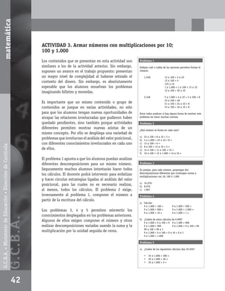 matemática



                                                                          ACTIVIDAD 3. Armar números con multiplicaciones por 10;
                                                                          100 y 1.000
                                                                          Los contenidos que se presentan en esta actividad son        Problema 1
                                                                          similares a los de la actividad anterior. Sin embargo,       Indique cuál o cuáles de las opciones permiten formar el
                                                                          suponen un avance en el trabajo propuesto: presentan         número:

                                                                          un mayor nivel de complejidad al haberse retirado el              1.250:             12 x 100 + 5 x 10
                                                                                                                                                               12 x 100 + 5
                                                                          contexto del dinero. Sin embargo, es absolutamente                                   125 x 10
                                                                          esperable que los alumnos resuelvan los problemas                                    1 x 1.000 + 1 x 100 + 15 x 10
                                                                                                                                                               12 x 100 + 50 x 10
                                                                          imaginando billetes y monedas.
                                                                                                                                            5.348              5 x 1.000 + 4 x 10 + 3 x 100 + 8
                                                                                                                                                               53 x 100 + 48
                                                                          Es importante que un mismo contenido o grupo de                                      51 x 100 + 24 x 10 + 8
                                                                          contenidos se juegue en varias actividades, no sólo                                  53 x 100 + 40 x 10 + 8

                                                                          para que los alumnos tengan nuevas oportunidades de          Entre todos analicen si hay alguna forma de resolver este
                                                                          atrapar las relaciones involucradas que pudieron haber       problema sin hacer muchas cuentas.

                                                                          quedado pendientes, sino también porque actividades          Problema 2
                                                                          diferentes permiten mostrar nuevas aristas de un             ¿Qué número se forma en cada caso?
                                                                          mismo concepto. Por ello se despliega una variedad de
                                                                                                                                       a)   53 x 100 + 8 x 10 + 3 =
                                                                          problemas que involucran el análisis del valor posicional,   b)   4 x 1.000 + 32 x 10 + 8 =
                                                                          con diferentes conocimientos involucrados en cada uno        c)   13 x 100 + 6 =
G.C.B.A. • Ministerio de Educación • Dirección de Currícula




                                                                                                                                       d)   8 x 100 + 12 x 10 + 5 =
                                                                          de ellos.                                                    e)   14 x 100 + 11 x 100 + 15 =
                                                                                                                                       f)   10 x 100 + 12 x 1.000 + 14 x 10 =

                                                                          El problema 1 apunta a que los alumnos puedan analizar
                                                                          diferentes descomposiciones para un mismo número.            Problema 3

                                                                          Seguramente muchos alumnos intentarán hacer todos            En parejas, para cada número, propongan dos
                                                                                                                                       descomposiciones diferentes que contengan sumas y
                                                                          los cálculos. El docente podrá intervenir para enfatizar     multiplicaciones con 10; 100 ó 1.000
                                                                          y hacer circular estrategias ligadas al análisis del valor
                                                                                                                                       a) 34.076:
                                                                          posicional, para las cuales no es necesario realizar,        b) 8.976
                                                                          al menos, todos los cálculos. El problema 2 exige,           c) 1.867

                                                                          inversamente al problema 1, componer el número a             Problema 4
                                                                          partir de la escritura del cálculo.
                                                                                                                                       a) Calcule:
                                                                                                                                          9 x 1.000 + 100 =          9 x 1.000 + 500 =
                                                                          Los problemas 3, 4 y 5 permiten reinvertir los                  9 x 1.000 + 900 =          9 x 1.000 + 1.000 =
                                                                                                                                          9 x 1.000 + 10 =           9 x 1.000 + 1 =
                                                                          conocimientos desplegados en los problemas anteriores.
                                                              G.C.B .A.




                                                                                                                                       b) ¿Cuáles de estos cálculos da 9.999?
                                                                          Algunos de ellos exigen componer el número y otros              9 x 1.000 + 9 x 100 + 9 9 x 1.000 + 900
                                                                          realizar descomposiciones variadas usando la suma y la          9 x 1.000 + 999           9 x 1.000 + 9 x 100 + 99
                                                                                                                                          99 x 100 + 99 x 1
                                                                          multiplicación por la unidad seguida de ceros.                  9 x 1.000 + 9 x 100 + 9 x 10 + 9 x 1
                                                                                                                                          9 x 1.000 + 1.000

                                                                                                                                       Problema 5

                                                                                                                                       a) ¿Cuáles de los siguientes cálculos dan 25.030?

                                                                                                                                            •   25 x 1.000 + 300 =
                                                                                                                                            •   25 x 1.000 + 30 =
                                                                                                                                            •   25 x 1.000 + 3 =

                                                                                                                                       b)       l    d l   i   i       l l      d



                                                              42
 