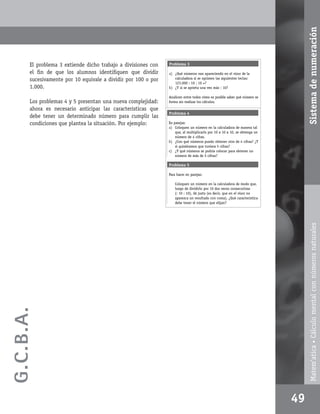Sistema de numeración
       El problema 3 extiende dicho trabajo a divisiones con   Problema 3

       el ﬁn de que los alumnos identiﬁquen que dividir        a) ¿Qué números van apareciendo en el visor de la
       sucesivamente por 10 equivale a dividir por 100 o por      calculadora si se oprimen las siguientes teclas:
                                                                  123.000 : 10 : 10 =?
       1.000.                                                  b) ¿Y si se aprieta una vez más : 10?

                                                               Analicen entre todos cómo es posible saber qué número se
       Los problemas 4 y 5 presentan una nueva complejidad:    forma sin realizar los cálculos.
       ahora es necesario anticipar las características que
                                                               Problema 4
       debe tener un determinado número para cumplir las
       condiciones que plantea la situación. Por ejemplo:      En parejas:
                                                               a) Coloquen un número en la calculadora de manera tal
                                                                   que, al multiplicarlo por 10 x 10 x 10, se obtenga un
                                                                   número de 4 cifras.
                                                               b) ¿Con qué números puedo obtener otro de 4 cifras? ¿Y
                                                                   si quisiéramos que tuviera 5 cifras?
                                                               c) ¿Y qué números se podría colocar para obtener un
                                                                   número de más de 5 cifras?

                                                               Problema 5

                                                               Para hacer en parejas:

                                                                   Coloquen un número en la calculadora de modo que,
                                                                   luego de dividirlo por 10 dos veces consecutivas
                                                                   (: 10 : 10), dé justo (es decir, que en el visor no
                                                                   aparezca un resultado con coma). ¿Qué característica
                                                                   debe tener el número que elijan?




                                                                                                                                  Matem’atica • Cálculo mental con números naturales
G.C.B .A.




                                                                                                                           49
 