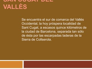 SAN CUGAT DEL
VALLÈS
Se encuentra el sur de comarca del Vallés
Occidental, la hoy próspera localidad de
Sant Cugat, a escasos quince kilómetros de
la ciudad de Barcelona, separada tan sólo
de ésta por las escarpadas laderas de la
Sierra de Collserola.
 