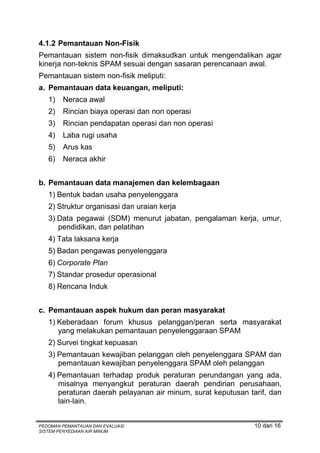 4.1.2 Pemantauan Non-Fisik
Pemantauan sistem non-fisik dimaksudkan untuk mengendalikan agar
kinerja non-teknis SPAM sesuai dengan sasaran perencanaan awal.
Pemantauan sistem non-fisik meliputi:
a. Pemantauan data keuangan, meliputi:
   1)   Neraca awal
   2)   Rincian biaya operasi dan non operasi
   3)   Rincian pendapatan operasi dan non operasi
   4)   Laba rugi usaha
   5)   Arus kas
   6)   Neraca akhir


b. Pemantauan data manajemen dan kelembagaan
   1) Bentuk badan usaha penyelenggara
   2) Struktur organisasi dan uraian kerja
   3) Data pegawai (SDM) menurut jabatan, pengalaman kerja, umur,
      pendidikan, dan pelatihan
   4) Tata laksana kerja
   5) Badan pengawas penyelenggara
   6) Corporate Plan
   7) Standar prosedur operasional
   8) Rencana Induk


c. Pemantauan aspek hukum dan peran masyarakat
   1) Keberadaan forum khusus pelanggan/peran serta masyarakat
      yang melakukan pemantauan penyelenggaraan SPAM
   2) Survei tingkat kepuasan
   3) Pemantauan kewajiban pelanggan oleh penyelenggara SPAM dan
      pemantauan kewajiban penyelenggara SPAM oleh pelanggan
   4) Pemantauan terhadap produk peraturan perundangan yang ada,
      misalnya menyangkut peraturan daerah pendirian perusahaan,
      peraturan daerah pelayanan air minum, surat keputusan tarif, dan
      lain-lain.


PEDOMAN PEMANTAUAN DAN EVALUASI                               10 dari 16
SISTEM PENYEDIAAN AIR MINUM
 