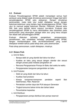 4.2. Evaluasi
Evaluasi Penyelenggaraan SPAM adalah mempelajari semua hasil
pantauan yang didapat sejak dimulainya perencanaan hingga hasil akhir
penyelenggaraan SPAM yaitu pelayanan. Dengan dimulainya
perencanaan, maka tolok ukur sudah ditetapkan sesuai dengan
ketentuan-ketentuan yang berlaku bagi terselenggaranya SPAM. Tolok
ukur itu memuat segala ketentuan Standar, Pedoman, Manual serta
SNI, baik yang bersifat teknis maupun non-teknis. Evaluasi atas
penyelenggaraan SPAM itu harus dikembalikan atau diarahkan pada
perencanaan yang dituangkan sebagai tolok ukur yang harus dicapai
dan ditaati oleh penyelenggara SPAM.
Evaluasi     dilakukan     terhadap    pengelolaan,     pengoperasian,
pemeliharaan, dan rehabilitasi terhadap penyelenggaraan SPAM,
dengan membandingkan tolok ukur/kriteria/standar yang sudah
ditetapkan terlebih dahulu pada tahap awal, yaitu perencanaan.
Pada tahap perencanaan, sudah ditetapkan, misalnya:


4.2.1 Sistem Fisik
   a. Unit Air Baku:
       - Berapa debit air yang diambil dari tahun ke tahun
       - Kualitas air baku yang sesuai dengan standar dan sesuai
         dengan proses pada instalasi pengolahan air
       - Rencana Pengoperasian Pompa Air Baku dari waktu ke waktu
       - Pengoperasian bangunan pengambilan air baku
   b. Unit Produksi:
       - Debit air yang diolah dari tahun ke tahun
       - Kualitas hasil produksi
       - Kinerja  komponen-komponen          peralatan       seperti    Bak
         Sedimentasi, Filter, Reservoir
       - Pemakaian sumber daya dari PLN ataupun Generator
       - Tingkat konsumsi bahan kimia dan bahan bakar
       - Penambahan kapasitas
   c. Unit Distribusi:
       - Pengoperasian pompa distribusi dan pompa reservoir


PEDOMAN PEMANTAUAN DAN EVALUASI                                    11 dari 16
SISTEM PENYEDIAAN AIR MINUM
 