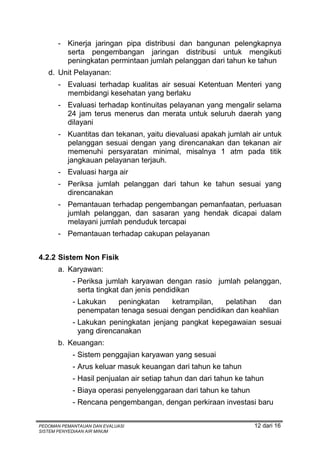 - Kinerja jaringan pipa distribusi dan bangunan pelengkapnya
         serta pengembangan jaringan distribusi untuk mengikuti
         peningkatan permintaan jumlah pelanggan dari tahun ke tahun
   d. Unit Pelayanan:
       - Evaluasi terhadap kualitas air sesuai Ketentuan Menteri yang
         membidangi kesehatan yang berlaku
       - Evaluasi terhadap kontinuitas pelayanan yang mengalir selama
         24 jam terus menerus dan merata untuk seluruh daerah yang
         dilayani
       - Kuantitas dan tekanan, yaitu dievaluasi apakah jumlah air untuk
         pelanggan sesuai dengan yang direncanakan dan tekanan air
         memenuhi persyaratan minimal, misalnya 1 atm pada titik
         jangkauan pelayanan terjauh.
       - Evaluasi harga air
       - Periksa jumlah pelanggan dari tahun ke tahun sesuai yang
         direncanakan
       - Pemantauan terhadap pengembangan pemanfaatan, perluasan
         jumlah pelanggan, dan sasaran yang hendak dicapai dalam
         melayani jumlah penduduk tercapai
       - Pemantauan terhadap cakupan pelayanan


4.2.2 Sistem Non Fisik
       a. Karyawan:
            - Periksa jumlah karyawan dengan rasio jumlah pelanggan,
              serta tingkat dan jenis pendidikan
            - Lakukan   peningkatan    ketrampilan,   pelatihan   dan
              penempatan tenaga sesuai dengan pendidikan dan keahlian
            - Lakukan peningkatan jenjang pangkat kepegawaian sesuai
              yang direncanakan
       b. Keuangan:
            - Sistem penggajian karyawan yang sesuai
            - Arus keluar masuk keuangan dari tahun ke tahun
            - Hasil penjualan air setiap tahun dan dari tahun ke tahun
            - Biaya operasi penyelenggaraan dari tahun ke tahun
            - Rencana pengembangan, dengan perkiraan investasi baru


PEDOMAN PEMANTAUAN DAN EVALUASI                                    12 dari 16
SISTEM PENYEDIAAN AIR MINUM
 