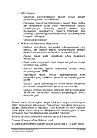 c. Kelembagaan:
            - Organisasi penyelenggaraan apakah         sesuai      dengan
              perkembangan dari tahun ke tahun
            - Pemangku kepentingan/stakeholders apakah dapat terlibat
              dan memperoleh akses untuk menyampaikan aspirasi
              kepentingannya    disamping   apakah   mereka     juga
              menjalankan kewajibannya, misalnya Pelanggan Taat
              Membayar, penyelenggara memperhatikan dan mewujudkan
              keinginan pelanggan
            - Organisasi pemakai air
       d. Hukum dan Peran serta Masyarakat:
            - Evaluasi kelengkapan dari produk hukum/peraturan yang
              berlaku, dan apakah produk hukum/peraturan tersebut
              dipatuhi/dilaksanakan/memberatkan keduabelah pihak.
            - Adanya sangsi       pada   keduabelah   pihak,   bagaimana
              dampaknya.
            - Peran serta masyarakat dapat berupa pengaduan adanya
              kerusakan atau kualitas.
            - Evaluasi terhadap laporan masyarakat tentang kinerja
              penyelenggaraan SPAM
            - Keberadaan    forum   khusus  pelanggan/peran   serta
              masyarakat yang melakukan pemantauan penyelenggaraan
              SPAM
            - Evaluasi upaya penyelenggara SPAM dalam melakukan
              pemantauan yang melibatkan peran serta masyarakat
            - Evaluasi terhadap kewajiban pelanggan oleh penyelenggara
              SPAM dan pemantauan kewajiban penyelenggara SPAM
              oleh pelanggan


Evaluasi selalu dibandingkan dengan tolok ukur yang sudah disiapkan
dalam perencanaan sebelumnya. Perencanaan tidak dapat sama persis
dengan pelaksanaan di lapangan. Hasil Evaluasi ini akan dijadikan
bahan kajian dalam menyusun kebijaksanaan penyelenggara di masa
mendatang agar mendapatkan hasil yang lebih maksimal.
Evaluasi terhadap bidang fisik dilakukan setiap 3–6 bulan sekali.
Evaluasi bidang non-fisik dilakukan untuk:
1. Bidang administrasi keuangan berupa audit setiap 6–12 bulan sekali.

PEDOMAN PEMANTAUAN DAN EVALUASI                                     13 dari 16
SISTEM PENYEDIAAN AIR MINUM
 