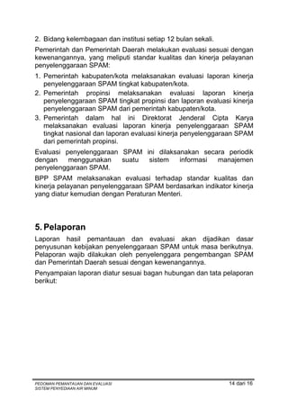 2. Bidang kelembagaan dan institusi setiap 12 bulan sekali.
Pemerintah dan Pemerintah Daerah melakukan evaluasi sesuai dengan
kewenangannya, yang meliputi standar kualitas dan kinerja pelayanan
penyelenggaraan SPAM:
1. Pemerintah kabupaten/kota melaksanakan evaluasi laporan kinerja
   penyelenggaraan SPAM tingkat kabupaten/kota.
2. Pemerintah propinsi melaksanakan evaluasi laporan kinerja
   penyelenggaraan SPAM tingkat propinsi dan laporan evaluasi kinerja
   penyelenggaraan SPAM dari pemerintah kabupaten/kota.
3. Pemerintah dalam hal ini Direktorat Jenderal Cipta Karya
   melaksanakan evaluasi laporan kinerja penyelenggaraan SPAM
   tingkat nasional dan laporan evaluasi kinerja penyelenggaraan SPAM
   dari pemerintah propinsi.
Evaluasi penyelenggaraan SPAM ini dilaksanakan secara periodik
dengan    menggunakan    suatu sistem    informasi manajemen
penyelenggaraan SPAM.
BPP SPAM melaksanakan evaluasi terhadap standar kualitas dan
kinerja pelayanan penyelenggaraan SPAM berdasarkan indikator kinerja
yang diatur kemudian dengan Peraturan Menteri.



5. Pelaporan
Laporan hasil pemantauan dan evaluasi akan dijadikan dasar
penyusunan kebijakan penyelenggaraan SPAM untuk masa berikutnya.
Pelaporan wajib dilakukan oleh penyelenggara pengembangan SPAM
dan Pemerintah Daerah sesuai dengan kewenangannya.
Penyampaian laporan diatur sesuai bagan hubungan dan tata pelaporan
berikut:




PEDOMAN PEMANTAUAN DAN EVALUASI                               14 dari 16
SISTEM PENYEDIAAN AIR MINUM
 