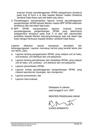 evaluasi kinerja penyelenggaraan SPAM sebagaimana dimaksud
      pada butir B huruf a di atas kepada Menteri melalui Direktorat
      Jenderal Cipta Karya satu kali dalam satu tahun.
C. Penyelenggara menyampaikan laporan kinerja penyelenggaraan
   pengembangan SPAM kepada Menteri melalui BPP SPAM selambat-
   lambatnya satu kali dalam tiga bulan.
D. BPP     SPAM        menyampaikan       laporan    evaluasi     kinerja
   penyelenggaraan      pengembangan       SPAM     yang    diterimanya
   sebagaimana dimaksud pada butir C di atas dan rekomendasi
   perbaikan kepada Menteri sekurang-kurangnya satu kali dalam tiga
   bulan dengan tembusan kepada Direktur Jenderal Cipta Karya.


Laporan      dilakukan  secara   transparan,    akuntabel,      dan
bertanggungjawab. Laporan mencakup hal-hal yang bersifat teknis dan
non teknis, yaitu:
a.   Laporan tentang pengoperasian SPAM, yang meliputi unit air baku,
     unit produksi, unit distribusi dan unit pelayanan;
b.   Laporan tentang pemeliharaan dan rehabilitasi SPAM, yang meliputi
     unit air baku, unit, produksi, unit distribusi dan unit pelayanan;
c.   Laporan pemanfaatan SPAM;
d.   Laporan kinerja penyelenggaraan pengembangan SPAM, yang
     meliputi operasional, keuangan, dan manajemen;
e.   Laporan pemantauan; dan
f.   Laporan hasil evaluasi.


                                      Ditetapkan di Jakarta
                                      pada tanggal 6 Juni 2007

                                      MENTERI PEKERJAAN UMUM




                                      DJOKO KIRMANTO




PEDOMAN PEMANTAUAN DAN EVALUASI                                 16 dari 16
SISTEM PENYEDIAAN AIR MINUM
 