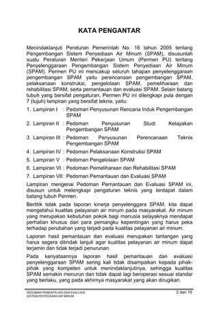 KATA PENGANTAR

Menindaklanjuti Peraturan Pemerintah No. 16 tahun 2005 tentang
Pengembangan Sistem Penyediaan Air Minum (SPAM), disusunlah
suatu Peraturan Menteri Pekerjaan Umum (Permen PU) tentang
Penyelenggaraan Pengembangan Sistem Penyediaan Air Minum
(SPAM). Permen PU ini mencakup seluruh tahapan penyelenggaraan
pengembangan SPAM yaitu perencanaan pengembangan SPAM,
pelaksanaan konstruksi, pengelolaan SPAM, pemeliharaan dan
rehabilitasi SPAM, serta pemantauan dan evaluasi SPAM. Selain batang
tubuh yang bersifat pengaturan, Permen PU ini dilengkapi pula dengan
7 (tujuh) lampiran yang bersifat teknis, yaitu:
1. Lampiran I      : Pedoman Penyusunan Rencana Induk Pengembangan
                     SPAM
2. Lampiran II : Pedoman     Penyusunan         Studi      Kelayakan
                 Pengembangan SPAM
3. Lampiran III : Pedoman   Penyusunan       Perencanaan      Teknis
                  Pengembangan SPAM
4. Lampiran IV : Pedoman Pelaksanaan Konstruksi SPAM
5. Lampiran V : Pedoman Pengelolaan SPAM
6. Lampiran VI : Pedoman Pemeliharaan dan Rehabilitasi SPAM
7. Lampiran VII : Pedoman Pemantauan dan Evaluasi SPAM
Lampiran mengenai Pedoman Pemantauan dan Evaluasi SPAM ini,
disusun untuk melengkapi pengaturan teknis yang terdapat dalam
batang tubuh Permen.
Bertitik tolak pada laporan kinerja penyelenggara SPAM, kita dapat
mengetahui kualitas pelayanan air minum pada masyarakat. Air minum
yang merupakan kebutuhan pokok bagi manusia selayaknya mendapat
perhatian khusus dari para pemangku kepentingan yang harus peka
terhadap perubahan yang terjadi pada kualitas pelayanan air minum.
Laporan hasil pemantauan dan evaluasi merupakan tantangan yang
harus segera ditindak lanjuti agar kualitas pelayanan air minum dapat
terjamin dan tidak terjadi penurunan.
Pada kenyataannya laporan hasil pemantauan dan evaluasi
penyelenggaraan SPAM sering kali tidak disampaikan kepada pihak-
pihak yang kompeten untuk menindaklanjutinya, sehingga kualitas
SPAM semakin menurun dan tidak dapat lagi beroperasi sesuai standar
yang berlaku, yang pada akhirnya masyarakat yang akan dirugikan.

PEDOMAN PEMANTAUAN DAN EVALUASI                               2 dari 16
SISTEM PENYEDIAAN AIR MINUM
 