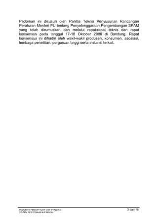 Pedoman ini disusun oleh Panitia Teknis Penyusunan Rancangan
Peraturan Menteri PU tentang Penyelenggaraan Pengembangan SPAM
yang telah dirumuskan dan melalui rapat-rapat teknis dan rapat
konsensus pada tanggal 17-18 Oktober 2006 di Bandung. Rapat
konsensus ini dihadiri oleh wakil-wakil produsen, konsumen, asosiasi,
lembaga penelitian, perguruan tinggi serta instansi terkait.




PEDOMAN PEMANTAUAN DAN EVALUASI                               3 dari 16
SISTEM PENYEDIAAN AIR MINUM
 