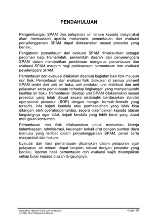 PENDAHULUAN

Pengembangan SPAM dan pelayanan air minum kepada masyarakat
akan memuaskan apabila mekanisme pemantauan dan evaluasi
penyelenggaraan SPAM dapat dilaksanakan sesuai prosedur yang
berlaku.
Pengaturan pemantauan dan evaluasi SPAM dimaksudkan sebagai
pedoman bagi Pemerintah, pemerintah daerah dan penyelenggara
SPAM dalam memberikan pembinaan mengenai pemantauan dan
evaluasi SPAM maupun bagi pelaksanaan pemantauan dan evaluasi
peyelenggara SPAM.
Pemantauan dan evaluasi dilakukan disemua kegiatan baik fisik maupun
non fisik. Pemantauan dan evaluasi fisik dilakukan di semua unit-unit
SPAM terdiri dari unit air baku, unit produksi, unit distribusi dan unit
pelayanan serta pemantauan terhadap lingkungan yang mempengaruhi
kualitas air baku. Pemantauan disetiap unit SPAM dilaksanakan sesuai
prosedur yang telah dibuat secara sistematik berdasarkan standar
operasional prosedur (SOP) dengan mengisi formulir-formulir yang
tersedia, bila terjadi kendala atau permasalahan yang tidak bisa
ditangani oleh operator/pemantau, segera disampaikan kepada atasan
langsungnya agar tidak terjadi kendala yang lebih berat yang dapat
merugikan konsumen.
Pemantauan non fisik dilaksanakan untuk memantau kinerja
kelembagaan, administrasi, keuangan terkait erat dengan sumber daya
manusia yang terlibat dalam penyelenggaraan SPAM, peran serta
masyarakat dan hukum.
Evaluasi dari hasil pemantauan dituangkan dalam pelaporan agar
pelayanan air minum dapat berjalan sesuai dengan prosedur yang
berlaku, laporan hasil pemantauan dan evaluasi wajib disampaikan
setiap bulan kepada atasan langsungnya.




PEDOMAN PEMANTAUAN DAN EVALUASI                                 4 dari 16
SISTEM PENYEDIAAN AIR MINUM
 