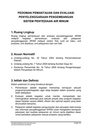 PEDOMAN PEMANTAUAN DAN EVALUASI
         PENYELENGGARAAN PENGEMBANGAN
           SISTEM PENYEDIAAN AIR MINUM


1. Ruang Lingkup
Ruang lingkup pemantauan dan evaluasi penyelenggaraan SPAM
meliputi    kegiatan       pemantauan,       evaluasi     dan pelaporan
penyelenggaraan SPAM meliputi sistem fisik (unit air baku, unit
produksi, unit distribusi, unit pelayanan) dan non fisik.



2. Acuan Normatif
a. Undang-undang No. 32 Tahun 2004 tentang Pemerintahanan
   Daerah;
b. Undang-undang No. 7 Tahun 2004 tentang Sumber Daya Air;
c. Peraturan Pemerintah No. 16 Tahun 2005 tentang Pengembangan
   Sistem Penyediaan Air Minum.



3. Istilah dan Definisi
Dalam pedoman ini yang dimaksud dengan:
1.   Pemantauan adalah kegiatan memantau kemajuan sebuah
     program/proyek/kegiatan agar tetap berjalan dalam prosedur yang
     telah ditetapkan;
2.   Evaluasi adalah kegiatan untuk menilai, memperbaiki dan
     meningkatkan seberapa jauh sebuah proyek atau program kegiatan
     dapat berjalan secara efektif, efisien dan optimal seperti yang telah
     dirumuskan bersama;
3.   Pelaporan adalah kegiatan pengumpulan dan penyajian data kinerja
     dan informasi penyelenggaraan SPAM untuk mengetahui kemajuan
     pekerjaan dan kualitas pelayanan air minum serta dijadikan dasar
     untuk perbaikan pelayanan sesuai prosedur yang berlaku;


PEDOMAN PEMANTAUAN DAN EVALUASI                                   5 dari 16
SISTEM PENYEDIAAN AIR MINUM
 