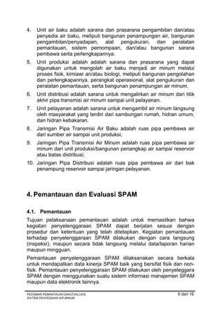 4.   Unit air baku adalah sarana dan prasarana pengambilan dan/atau
     penyedia air baku, meliputi bangunan penampungan air, bangunan
     pengambilan/penyadapan, alat pengukuran, dan peralatan
     pemantauan, sistem pemompaan, dan/atau bangunan sarana
     pembawa serta perlengkapannya.
5.   Unit produksi adalah adalah sarana dan prasarana yang dapat
     digunakan untuk mengolah air baku menjadi air minum melalui
     proses fisik, kimiawi an/atau biologi, meliputi bangunan pengolahan
     dan perlengkapannya, perangkat operasional, alat pengukuran dan
     peralatan pemantauan, serta bangunan penampungan air minum.
6.   Unit distribusi adalah sarana untuk mengalirkan air minum dari titik
     akhir pipa transmisi air minum sampai unit pelayanan.
7.   Unit pelayanan adalah sarana untuk mengambil air minum langsung
     oleh masyarakat yang terdiri dari sambungan rumah, hidran umum,
     dan hidran kebakaran.
8.   Jaringan Pipa Transmisi Air Baku adalah ruas pipa pembawa air
     dari sumber air sampai unit produksi;
9.   Jaringan Pipa Transmisi Air Minum adalah ruas pipa pembawa air
     minum dari unit produksi/bangunan penangkap air sampai reservoir
     atau batas distribusi;
10. Jaringan Pipa Distribusi adalah ruas pipa pembawa air dari bak
    penampung reservoir sampai jaringan pelayanan.



4. Pemantauan dan Evaluasi SPAM

4.1. Pemantauan
Tujuan pelaksanaan pemantauan adalah untuk memastikan bahwa
kegiatan penyelenggaraan SPAM dapat berjalan sesuai dengan
prosedur dan ketentuan yang telah ditetapkan. Kegiatan pemantauan
terhadap penyelenggaraan SPAM dilakukan dengan cara langsung
(inspeksi), maupun secara tidak langsung melalui data/laporan harian
maupun mingguan.
Pemantauan penyelenggaraan SPAM dilaksanakan secara berkala
untuk mendapatkan data kinerja SPAM baik yang bersifat fisik dan non-
fisik. Pemantauan penyelenggaraan SPAM dilakukan oleh penyeleggara
SPAM dengan menggunakan suatu sistem informasi manajemen SPAM
maupun data elektronik lainnya.

PEDOMAN PEMANTAUAN DAN EVALUASI                                  6 dari 16
SISTEM PENYEDIAAN AIR MINUM
 