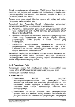 Obyek pemantauan penyelenggaraan SPAM berupa fisik (teknik) yang
terdiri dari unit air baku, unit produksi, unit distribusi dan unit pelayanan,
maupun non-fisik yang meliputi kelembagaan, manajemen, keuangan
peran masyarakat, dan hukum.
Proses pemantauan dapat dilakukan secara rutin setiap hari, setiap
minggu dan paling lama tiap bulan.
Pemerintah dan Pemerintah Daerah melaksanakan                   pemantauan
penyelenggaraan SPAM sesuai dengan kewenangannya:
a.    Pemerintah melaksanakan pemantauan penyelenggaraan SPAM
      yang dilaksanakan oleh BUMN dan/atau penyelenggara SPAM
      Nasional dan/atau BUMD.
b.    Pemerintah Propinsi melaksanakan pemantauan penyelenggaraan
      SPAM yang dilaksanakan oleh BUMD Propinsi dan/atau
      penyelenggara SPAM propinsi di dalam provinsi yang
      bersangkutan.
c.    Pemerintah     Kabupaten/Kota        melaksanakan pemantauan
      penyelenggaraan SPAM yang dilaksanakan oleh BUMD
      Kabupaten/Kota dan/atau penyelenggara SPAM lainnya di dalam
      wilayah administratif kabupaten/kota.
Pemerintah Propinsi harus membentuk unit pemantauan dan pembinaan
penyelenggara SPAM untuk membantu terciptanya pemantauan
penyelenggaraan SPAM di masing-masing propinsi yang bersangkutan
sesuai dengan ketentuan yang berlaku.


4.1.1 Pemantauan Fisik
Pemantauan sistem fisik dimaksudkan untuk mengendalikan agar
kinerja teknis SPAM sesuai dengan sasaran perencanaan awal.
Pemantauan sistem fisik meliputi:
a. Unit Air Baku
     1) Pemantauan            kondisi           fisik         bangunan
        penyadapan/pengambilan/intake     dan      perlengkapan   serta
        peralatannya (mekanikal dan elektrikal), penampungan air, pra-
        sedimentasi, kondisi lingkungan di sekitar bangunan dan di
        cacthment area, saluran pembawa/pipa transmisi serta
        perlengkapannya.
     2) Pemantauan saluran/pipa transmisi serta perlengkapannya
        (pompa, valve, Bak Pelepas Tekan) dilakukan berdasarkan peta
        jaringan transmisi dan skema sistem yang dilengkapi dengan jenis

PEDOMAN PEMANTAUAN DAN EVALUASI                                       7 dari 16
SISTEM PENYEDIAAN AIR MINUM
 