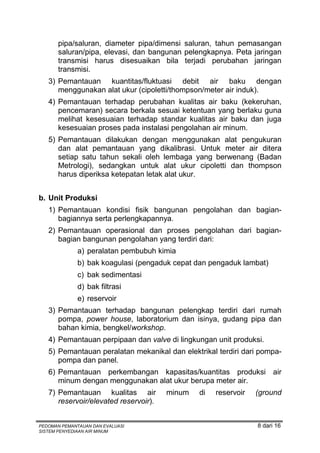 pipa/saluran, diameter pipa/dimensi saluran, tahun pemasangan
       saluran/pipa, elevasi, dan bangunan pelengkapnya. Peta jaringan
       transmisi harus disesuaikan bila terjadi perubahan jaringan
       transmisi.
   3) Pemantauan kuantitas/fluktuasi debit air baku dengan
      menggunakan alat ukur (cipoletti/thompson/meter air induk).
   4) Pemantauan terhadap perubahan kualitas air baku (kekeruhan,
      pencemaran) secara berkala sesuai ketentuan yang berlaku guna
      melihat kesesuaian terhadap standar kualitas air baku dan juga
      kesesuaian proses pada instalasi pengolahan air minum.
   5) Pemantauan dilakukan dengan menggunakan alat pengukuran
      dan alat pemantauan yang dikalibrasi. Untuk meter air ditera
      setiap satu tahun sekali oleh lembaga yang berwenang (Badan
      Metrologi), sedangkan untuk alat ukur cipoletti dan thompson
      harus diperiksa ketepatan letak alat ukur.


b. Unit Produksi
   1) Pemantauan kondisi fisik bangunan pengolahan dan bagian-
      bagiannya serta perlengkapannya.
   2) Pemantauan operasional dan proses pengolahan dari bagian-
      bagian bangunan pengolahan yang terdiri dari:
              a) peralatan pembubuh kimia
              b) bak koagulasi (pengaduk cepat dan pengaduk lambat)
              c) bak sedimentasi
              d) bak filtrasi
              e) reservoir
   3) Pemantauan terhadap bangunan pelengkap terdiri dari rumah
      pompa, power house, laboratorium dan isinya, gudang pipa dan
      bahan kimia, bengkel/workshop.
   4) Pemantauan perpipaan dan valve di lingkungan unit produksi.
   5) Pemantauan peralatan mekanikal dan elektrikal terdiri dari pompa-
      pompa dan panel.
   6) Pemantauan perkembangan kapasitas/kuantitas produksi air
      minum dengan menggunakan alat ukur berupa meter air.
   7) Pemantauan kualitas air          minum   di   reservoir   (ground
      reservoir/elevated reservoir).


PEDOMAN PEMANTAUAN DAN EVALUASI                                 8 dari 16
SISTEM PENYEDIAAN AIR MINUM
 
