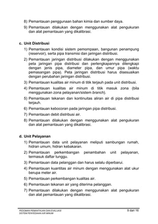 8) Pemantauan penggunaan bahan kimia dan sumber daya.
   9) Pemantauan dilakukan dengan menggunakan alat pengukuran
      dan alat pemantauan yang dikalibrasi.


c. Unit Distribusi
   1) Pemantauan kondisi sistem pemompaan, bangunan penampung
      (reservoir), serta pipa transmisi dan jaringan distribusi.
   2) Pemantauan jaringan distribusi dilakukan dengan menggunakan
      peta jaringan pipa distribusi dan perlengkapannya dilengkapi
      dengan jenis pipa, diameter pipa, dan umur pipa (waktu
      pemasangan pipa). Peta jaringan distribusi harus disesuaikan
      dengan perubahan jaringan distribusi.
   3) Pemantauan kualitas air minum di titik terjauh pada unit distribusi.
   4) Pemantauan kualitas air minum di titik masuk zona (bila
      menggunakan zona pelayanan/sistem branch).
   5) Pemantauan tekanan dan kontinuitas aliran air di pipa distribusi
      terjauh.
   6) Pemantauan kebocoran pada jaringan pipa distribusi.
   7) Pemantauan debit distribusi air.
   8) Pemantauan dilakukan dengan menggunakan alat pengukuran
      dan alat pemantauan yang dikalibrasi.


d. Unit Pelayanan
   1) Pemantauan data unit pelayanan meliputi sambungan rumah,
      hidran umum, hidran kebakaran.
   2) Pemantauan perkembangan            penambahan      unit   pelayanan,
      termasuk daftar tunggu.
   3) Pemantauan data pelanggan dan harus selalu diperbarui.
   4) Pemantauan kuantitas air minum dengan menggunakan alat ukur
      berupa meter air.
   5) Pemantauan perkembangan kualitas air.
   6) Pemantauan tekanan air yang diterima pelanggan.
   7) Pemantauan dilakukan dengan menggunakan alat pengukuran
      dan alat pemantauan yang dikalibrasi.



PEDOMAN PEMANTAUAN DAN EVALUASI                                     9 dari 16
SISTEM PENYEDIAAN AIR MINUM
 