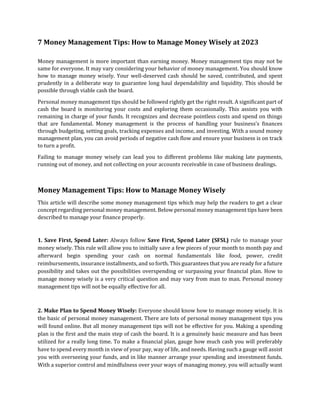 7 Money Management Tips: How to Manage Money Wisely at 2023
Money management is more important than earning money. Money management tips may not be
same for everyone. It may vary considering your behavior of money management. You should know
how to manage money wisely. Your well-deserved cash should be saved, contributed, and spent
prudently in a deliberate way to guarantee long haul dependability and liquidity. This should be
possible through viable cash the board.
Personal money management tips should be followed rightly get the right result. A significant part of
cash the board is monitoring your costs and exploring them occasionally. This assists you with
remaining in charge of your funds. It recognizes and decrease pointless costs and spend on things
that are fundamental. Money management is the process of handling your business’s finances
through budgeting, setting goals, tracking expenses and income, and investing. With a sound money
management plan, you can avoid periods of negative cash flow and ensure your business is on track
to turn a profit.
Failing to manage money wisely can lead you to different problems like making late payments,
running out of money, and not collecting on your accounts receivable in case of business dealings.
Money Management Tips: How to Manage Money Wisely
This article will describe some money management tips which may help the readers to get a clear
concept regarding personal money management. Below personal money management tips have been
described to manage your finance properly.
1. Save First, Spend Later: Always follow Save First, Spend Later (SFSL) rule to manage your
money wisely. This rule will allow you to initially save a few pieces of your month to month pay and
afterward begin spending your cash on normal fundamentals like food, power, credit
reimbursements, insurance installments, and so forth. This guarantees that you are ready for a future
possibility and takes out the possibilities overspending or surpassing your financial plan. How to
manage money wisely is a very critical question and may vary from man to man. Personal money
management tips will not be equally effective for all.
2. Make Plan to Spend Money Wisely: Everyone should know how to manage money wisely. It is
the basic of personal money management. There are lots of personal money management tips you
will found online. But all money management tips will not be effective for you. Making a spending
plan is the first and the main step of cash the board. It is a genuinely basic measure and has been
utilized for a really long time. To make a financial plan, gauge how much cash you will preferably
have to spend every month in view of your pay, way of life, and needs. Having such a gauge will assist
you with overseeing your funds, and in like manner arrange your spending and investment funds.
With a superior control and mindfulness over your ways of managing money, you will actually want
 