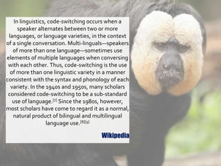 In linguistics, code-switching occurs when a
speaker alternates between two or more
languages, or language varieties, in the context
of a single conversation. Multi-linguals—speakers
of more than one language—sometimes use
elements of multiple languages when conversing
with each other. Thus, code-switching is the use
of more than one linguistic variety in a manner
consistent with the syntax and phonology of each
variety. In the 1940s and 1950s, many scholars
considered code-switching to be a sub-standard
use of language.[7] Since the 1980s, however,
most scholars have come to regard it as a normal,
natural product of bilingual and multilingual
language use.[8][9]
Wikipedia
 