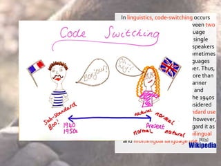 In linguistics, code-switching occurs
when a speaker alternates between two
or more languages, or language
varieties, in the context of a single
conversation. Multi-linguals'—speakers
of more than one language—sometimes
use elements of multiple languages
when conversing with each other. Thus,
code-switching is the use of more than
one linguistic variety in a manner
consistent with the syntax and
phonology of each variety. In the 1940s
and 1950s, many scholars considered
code-switching to be a sub-standard use
of language.[7] Since the 1980s, however,
most scholars have come to regard it as
a normal, natural product of bilingual
and multilingual language use.[8][9]
Wikipedia
 