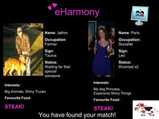 eHarmony
Name: Jethro
Occupation:
Farmer

Occupation:
Socialite

Sign:
Taurus

Sign:
Leo

Status:
Waiting for that
special
someone

Interests:
Interests:

Name: Paris

Status:
Divorced x2

Interests:

Interests:
Big Animals, Shiny Trucks

My dog Princess,
Expensive Shiny Things

Favourite Food:

Favourite Food:

STEAK!

STEAK!

You have found your match!

 