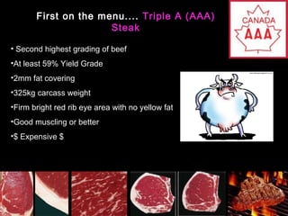 First on the menu.... Triple A (AAA)
Steak
• Second highest grading of beef
•At least 59% Yield Grade
•2mm fat covering
•325kg carcass weight
•Firm bright red rib eye area with no yellow fat
•Good muscling or better
•$ Expensive $

 