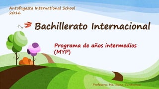 Bachillerato Internacional
Programa de años intermedios
(MYP)
Antofagasta International School
2016
Profesora: Ma. Elena Curihuinca
 