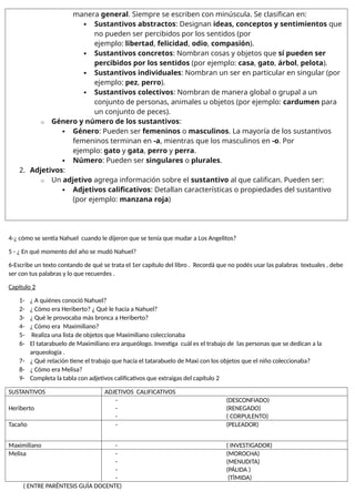 manera general. Siempre se escriben con minúscula. Se clasifican en:
 Sustantivos abstractos: Designan ideas, conceptos y sentimientos que
no pueden ser percibidos por los sentidos (por
ejemplo: libertad, felicidad, odio, compasión).
 Sustantivos concretos: Nombran cosas y objetos que sí pueden ser
percibidos por los sentidos (por ejemplo: casa, gato, árbol, pelota).
 Sustantivos individuales: Nombran un ser en particular en singular (por
ejemplo: pez, perro).
 Sustantivos colectivos: Nombran de manera global o grupal a un
conjunto de personas, animales u objetos (por ejemplo: cardumen para
un conjunto de peces).
o Género y número de los sustantivos:
 Género: Pueden ser femeninos o masculinos. La mayoría de los sustantivos
femeninos terminan en -a, mientras que los masculinos en -o. Por
ejemplo: gato y gata, perro y perra.
 Número: Pueden ser singulares o plurales.
2. Adjetivos:
o Un adjetivo agrega información sobre el sustantivo al que califican. Pueden ser:
 Adjetivos calificativos: Detallan características o propiedades del sustantivo
(por ejemplo: manzana roja)
4-¿ cómo se sentía Nahuel cuando le dijeron que se tenía que mudar a Los Angelitos?
5 - ¿ En qué momento del año se mudó Nahuel?
6-Escribe un texto contando de qué se trata el 1er capítulo del libro . Recordá que no podés usar las palabras textuales , debe
ser con tus palabras y lo que recuerdes .
Capitulo 2
1- ¿ A quiénes conoció Nahuel?
2- ¿ Cómo era Heriberto? ¿ Qué le hacía a Nahuel?
3- ¿ Qué le provocaba más bronca a Heriberto?
4- ¿ Cómo era Maximiliano?
5- Realiza una lista de objetos que Maximiliano coleccionaba
6- El tatarabuelo de Maximiliano era arqueólogo. Investiga cuál es el trabajo de las personas que se dedican a la
arqueología .
7- ¿ Qué relación tiene el trabajo que hacía el tatarabuelo de Maxi con los objetos que el niño coleccionaba?
8- ¿ Cómo era Melisa?
9- Completa la tabla con adjetivos calificativos que extraigas del capítulo 2
SUSTANTIVOS ADJETIVOS CALIFICATIVOS
Heriberto
- (DESCONFIADO)
- (RENEGADO)
- ( CORPULENTO)
Tacaño - (PELEADOR)
Maximiliano - ( INVESTIGADOR)
Melisa - (MOROCHA)
- (MENUDITA)
- (PÁLIDA )
- (TÌMIDA)
( ENTRE PARÈNTESIS GUÌA DOCENTE)
 