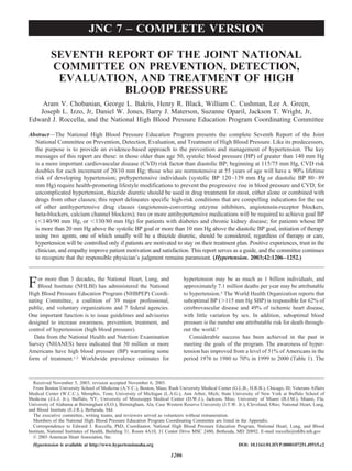 JNC 7 – COMPLETE VERSION

           SEVENTH REPORT OF THE JOINT NATIONAL
           COMMITTEE ON PREVENTION, DETECTION,
            EVALUATION, AND TREATMENT OF HIGH
                     BLOOD PRESSURE
    Aram V. Chobanian, George L. Bakris, Henry R. Black, William C. Cushman, Lee A. Green,
   Joseph L. Izzo, Jr, Daniel W. Jones, Barry J. Materson, Suzanne Oparil, Jackson T. Wright, Jr,
Edward J. Roccella, and the National High Blood Pressure Education Program Coordinating Committee

Abstract—The National High Blood Pressure Education Program presents the complete Seventh Report of the Joint
  National Committee on Prevention, Detection, Evaluation, and Treatment of High Blood Pressure. Like its predecessors,
  the purpose is to provide an evidence-based approach to the prevention and management of hypertension. The key
  messages of this report are these: in those older than age 50, systolic blood pressure (BP) of greater than 140 mm Hg
  is a more important cardiovascular disease (CVD) risk factor than diastolic BP; beginning at 115/75 mm Hg, CVD risk
  doubles for each increment of 20/10 mm Hg; those who are normotensive at 55 years of age will have a 90% lifetime
  risk of developing hypertension; prehypertensive individuals (systolic BP 120 –139 mm Hg or diastolic BP 80 – 89
  mm Hg) require health-promoting lifestyle modifications to prevent the progressive rise in blood pressure and CVD; for
  uncomplicated hypertension, thiazide diuretic should be used in drug treatment for most, either alone or combined with
  drugs from other classes; this report delineates specific high-risk conditions that are compelling indications for the use
  of other antihypertensive drug classes (angiotensin-converting enzyme inhibitors, angiotensin-receptor blockers,
  beta-blockers, calcium channel blockers); two or more antihypertensive medications will be required to achieve goal BP
  ( 140/90 mm Hg, or 130/80 mm Hg) for patients with diabetes and chronic kidney disease; for patients whose BP
  is more than 20 mm Hg above the systolic BP goal or more than 10 mm Hg above the diastolic BP goal, initiation of therapy
  using two agents, one of which usually will be a thiazide diuretic, should be considered; regardless of therapy or care,
  hypertension will be controlled only if patients are motivated to stay on their treatment plan. Positive experiences, trust in the
  clinician, and empathy improve patient motivation and satisfaction. This report serves as a guide, and the committee continues
  to recognize that the responsible physician’s judgment remains paramount. (Hypertension. 2003;42:1206 –1252.)



F   or more than 3 decades, the National Heart, Lung, and
    Blood Institute (NHLBI) has administered the National
High Blood Pressure Education Program (NHBPEP) Coordi-
                                                                             hypertension may be as much as 1 billion individuals, and
                                                                             approximately 7.1 million deaths per year may be attributable
                                                                             to hypertension.3 The World Health Organization reports that
nating Committee, a coalition of 39 major professional,                      suboptimal BP ( 115 mm Hg SBP) is responsible for 62% of
public, and voluntary organizations and 7 federal agencies.                  cerebrovascular disease and 49% of ischemic heart disease,
One important function is to issue guidelines and advisories                 with little variation by sex. In addition, suboptimal blood
designed to increase awareness, prevention, treatment, and                   pressure is the number one attributable risk for death through-
control of hypertension (high blood pressure).                               out the world.3
   Data from the National Health and Nutrition Examination                      Considerable success has been achieved in the past in
Survey (NHANES) have indicated that 50 million or more                       meeting the goals of the program. The awareness of hyper-
Americans have high blood pressure (BP) warranting some                      tension has improved from a level of 51% of Americans in the
form of treatment.1,2 Worldwide prevalence estimates for                     period 1976 to 1980 to 70% in 1999 to 2000 (Table 1). The



  Received November 5, 2003; revision accepted November 6, 2003.
  From Boston University School of Medicine (A.V.C.), Boston, Mass; Rush University Medical Center (G.L.B., H.R.B.), Chicago, Ill; Veterans Affairs
Medical Center (W.C.C.), Memphis, Tenn; University of Michigan (L.A.G.), Ann Arbor, Mich; State University of New York at Buffalo School of
Medicine (J.L.I. Jr.), Buffalo, NY; University of Mississippi Medical Center (D.W.J.), Jackson, Miss; University of Miami (B.J.M.), Miami, Fla;
University of Alabama at Birmingham (S.O.), Birmingham, Ala; Case Western Reserve University (J.T.W. Jr.), Cleveland, Ohio; National Heart, Lung,
and Blood Institute (E.J.R.), Bethesda, Md.
  The executive committee, writing teams, and reviewers served as volunteers without remuneration.
  Members of the National High Blood Pressure Education Program Coordinating Committee are listed in the Appendix.
  Correspondence to Edward J. Roccella, PhD, Coordinator, National High Blood Pressure Education Program, National Heart, Lung, and Blood
Institute, National Institutes of Health, Building 31, Room 4A10, 31 Center Drive MSC 2480, Bethesda, MD 20892. E-mail roccelle@nhlbi.nih.gov
  © 2003 American Heart Association, Inc.
  Hypertension is available at http://www.hypertensionaha.org                                           DOI: 10.1161/01.HYP.0000107251.49515.c2

                                                                      1206
 