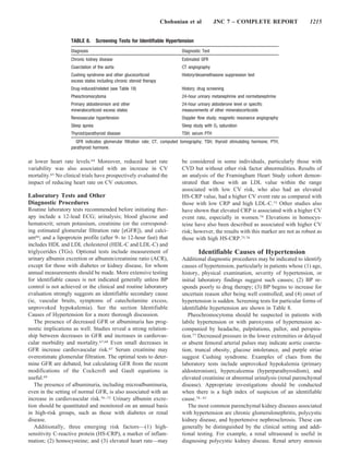 Chobanian et al           JNC 7 – COMPLETE REPORT                 1215


                   TABLE 8.      Screening Tests for Identifiable Hypertension
                   Diagnosis                                                 Diagnostic Test
                   Chronic kidney disease                                    Estimated GFR
                   Coarctation of the aorta                                  CT angiography
                   Cushing syndrome and other glucocorticoid                 History/dexamethasone suppression test
                   excess states including chronic steroid therapy
                   Drug-induced/related (see Table 18)                       History; drug screening
                   Pheochromocytoma                                          24-hour urinary metanephrine and normetanephrine
                   Primary aldosteronism and other                           24-hour urinary aldosterone level or specific
                   mineralocorticoid excess states                           measurements of other mineralocorticoids
                   Renovascular hypertension                                 Doppler flow study; magnetic resonance angiography
                   Sleep apnea                                               Sleep study with O2 saturation
                   Thyroid/parathyroid disease                               TSH; serum PTH
                     GFR indicates glomerular filtration rate; CT, computed tomography; TSH, thyroid stimulating hormone; PTH,
                   parathyroid hormone.

at lower heart rate levels.64 Moreover, reduced heart rate                   be considered in some individuals, particularly those with
variability was also associated with an increase in CV                       CVD but without other risk factor abnormalities. Results of
mortality.65 No clinical trials have prospectively evaluated the             an analysis of the Framingham Heart Study cohort demon-
impact of reducing heart rate on CV outcomes.                                strated that those with an LDL value within the range
                                                                             associated with low CV risk, who also had an elevated
Laboratory Tests and Other                                                   HS-CRP value, had a higher CV event rate as compared with
Diagnostic Procedures                                                        those with low CRP and high LDL-C.73 Other studies also
Routine laboratory tests recommended before initiating ther-                 have shown that elevated CRP is associated with a higher CV
apy include a 12-lead ECG; urinalysis; blood glucose and                     event rate, especially in women.74 Elevations in homocys-
hematocrit; serum potassium, creatinine (or the correspond-                  teine have also been described as associated with higher CV
ing estimated glomerular filtration rate [eGFR]), and calci-                 risk; however, the results with this marker are not as robust as
um66; and a lipoprotein profile (after 9- to 12-hour fast) that              those with high HS-CRP.75,76
includes HDL and LDL cholesterol (HDL-C and LDL-C) and
triglycerides (TGs). Optional tests include measurement of                            Identifiable Causes of Hypertension
urinary albumin excretion or albumin/creatinine ratio (ACR),                 Additional diagnostic procedures may be indicated to identify
except for those with diabetes or kidney disease, for whom                   causes of hypertension, particularly in patients whose (1) age,
annual measurements should be made. More extensive testing                   history, physical examination, severity of hypertension, or
for identifiable causes is not indicated generally unless BP                 initial laboratory findings suggest such causes; (2) BP re-
control is not achieved or the clinical and routine laboratory               sponds poorly to drug therapy; (3) BP begins to increase for
evaluation strongly suggests an identifiable secondary cause                 uncertain reason after being well controlled; and (4) onset of
(ie, vascular bruits, symptoms of catecholamine excess,                      hypertension is sudden. Screening tests for particular forms of
unprovoked hypokalemia). See the section Identifiable                        identifiable hypertension are shown in Table 8.
Causes of Hypertension for a more thorough discussion.                          Pheochromocytoma should be suspected in patients with
   The presence of decreased GFR or albuminuria has prog-                    labile hypertension or with paroxysms of hypertension ac-
nostic implications as well. Studies reveal a strong relation-               companied by headache, palpitations, pallor, and perspira-
ship between decreases in GFR and increases in cardiovas-                    tion.77 Decreased pressure in the lower extremities or delayed
cular morbidity and mortality.67,68 Even small decreases in                  or absent femoral arterial pulses may indicate aortic coarcta-
GFR increase cardiovascular risk.67 Serum creatinine may                     tion; truncal obesity, glucose intolerance, and purple striae
overestimate glomerular filtration. The optimal tests to deter-              suggest Cushing syndrome. Examples of clues from the
mine GFR are debated, but calculating GFR from the recent                    laboratory tests include unprovoked hypokalemia (primary
modifications of the Cockcroft and Gault equations is                        aldosteronism), hypercalcemia (hyperparathyroidism), and
useful.69                                                                    elevated creatinine or abnormal urinalysis (renal parenchymal
   The presence of albuminuria, including microalbuminuria,                  disease). Appropriate investigations should be conducted
even in the setting of normal GFR, is also associated with an                when there is a high index of suspicion of an identifiable
increase in cardiovascular risk.70 –72 Urinary albumin excre-                cause.78 – 81
tion should be quantitated and monitored on an annual basis                     The most common parenchymal kidney diseases associated
in high-risk groups, such as those with diabetes or renal                    with hypertension are chronic glomerulonephritis, polycystic
disease.                                                                     kidney disease, and hypertensive nephrosclerosis. These can
   Additionally, three emerging risk factors—(1) high-                       generally be distinguished by the clinical setting and addi-
sensitivity C-reactive protein (HS-CRP), a marker of inflam-                 tional testing. For example, a renal ultrasound is useful in
mation; (2) homocysteine; and (3) elevated heart rate—may                    diagnosing polycystic kidney disease. Renal artery stenosis
 