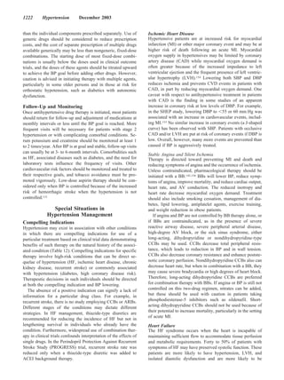 1222       Hypertension         December 2003


than the individual components prescribed separately. Use of        Ischemic Heart Disease
generic drugs should be considered to reduce prescription           Hypertensive patients are at increased risk for myocardial
costs, and the cost of separate prescription of multiple drugs      infarction (MI) or other major coronary event and may be at
available generically may be less than nongeneric, fixed-dose       higher risk of death following an acute MI. Myocardial
combinations. The starting dose of most fixed-dose combi-           oxygen supply in hypertensives may be limited by coronary
nations is usually below the doses used in clinical outcome         artery disease (CAD) while myocardial oxygen demand is
trials, and the doses of these agents should be titrated upward     often greater because of the increased impedance to left
to achieve the BP goal before adding other drugs. However,          ventricular ejection and the frequent presence of left ventric-
caution is advised in initiating therapy with multiple agents,      ular hypertrophy (LVH).154 Lowering both SBP and DBP
particularly in some older persons and in those at risk for         reduces ischemia and prevents CVD events in patients with
orthostatic hypotension, such as diabetics with autonomic           CAD, in part by reducing myocardial oxygen demand. One
dysfunction.                                                        caveat with respect to antihypertensive treatment in patients
                                                                    with CAD is the finding in some studies of an apparent
Follow-Up and Monitoring                                            increase in coronary risk at low levels of DBP. For example,
Once antihypertensive drug therapy is initiated, most patients      in the SHEP study, lowering DBP to 55 or 60 mm Hg was
should return for follow-up and adjustment of medications at        associated with an increase in cardiovascular events, includ-
monthly intervals or less until the BP goal is reached. More        ing MI.155 No similar increase in coronary events (a J-shaped
frequent visits will be necessary for patients with stage 2         curve) has been observed with SBP. Patients with occlusive
hypertension or with complicating comorbid conditions. Se-          CAD and/or LVH are put at risk of coronary events if DBP is
rum potassium and creatinine should be monitored at least 1         low. Overall, however, many more events are prevented than
to 2 times/year. After BP is at goal and stable, follow-up visits   caused if BP is aggressively treated.
can usually be at 3- to 6-month intervals. Comorbidities such
                                                                    Stable Angina and Silent Ischemia
as HF, associated diseases such as diabetes, and the need for       Therapy is directed toward preventing MI and death and
laboratory tests influence the frequency of visits. Other           reducing symptoms of angina and the occurrence of ischemia.
cardiovascular risk factors should be monitored and treated to      Unless contraindicated, pharmacological therapy should be
their respective goals, and tobacco avoidance must be pro-          initiated with a BB.142,156 BBs will lower BP, reduce symp-
moted vigorously. Low-dose aspirin therapy should be con-           toms of angina, improve mortality, and reduce cardiac output,
sidered only when BP is controlled because of the increased         heart rate, and AV conduction. The reduced inotropy and
risk of hemorrhagic stroke when the hypertension is not             heart rate decrease myocardial oxygen demand. Treatment
controlled.131                                                      should also include smoking cessation, management of dia-
                                                                    betes, lipid lowering, antiplatelet agents, exercise training,
               Special Situations in                                and weight reduction in obese patients.
             Hypertension Management                                   If angina and BP are not controlled by BB therapy alone, or
Compelling Indications                                              if BBs are contraindicated, as in the presence of severe
Hypertension may exist in association with other conditions         reactive airway disease, severe peripheral arterial disease,
in which there are compelling indications for use of a              high-degree AV block, or the sick sinus syndrome, either
particular treatment based on clinical trial data demonstrating     long-acting, dihydropyridine or nondihydropyridine-type
benefits of such therapy on the natural history of the associ-      CCBs may be used. CCBs decrease total peripheral resis-
ated condition (Table 12). Compelling indications for specific      tance, which leads to reduction in BP and in wall tension.
therapy involve high-risk conditions that can be direct se-         CCBs also decrease coronary resistance and enhance postste-
quelae of hypertension (HF, ischemic heart disease, chronic         notic coronary perfusion. Nondihydropyridine CCBs also can
kidney disease, recurrent stroke) or commonly associated            decrease heart rate, but when in combination with a BB, they
with hypertension (diabetes, high coronary disease risk).           may cause severe bradycardia or high degrees of heart block.
Therapeutic decisions in such individuals should be directed        Therefore, long-acting dihydropyridine CCBs are preferred
at both the compelling indication and BP lowering.                  for combination therapy with BBs. If angina or BP is still not
   The absence of a positive indication can signify a lack of       controlled on this two-drug regimen, nitrates can be added,
information for a particular drug class. For example, in            but these should be used with caution in patients taking
recurrent stroke, there is no study employing CCBs or ARBs.         phosphodiesterase-5 inhibitors such as sildenafil. Short-
Different stages of the conditions may dictate different            acting dihydropyridine CCBs should not be used because of
                                                                    their potential to increase mortality, particularly in the setting
strategies. In HF management, thiazide-type diuretics are
                                                                    of acute MI.
recommended for reducing the incidence of HF but not in
lengthening survival in individuals who already have the            Heart Failure
condition. Furthermore, widespread use of combination ther-         The HF syndrome occurs when the heart is incapable of
apy in clinical trials confounds interpretation of the effects of   maintaining sufficient flow to accommodate tissue perfusion
single drugs. In the Perindopril Protection Against Recurrent       and metabolic requirements. Forty to 50% of patients with
Stroke Study (PROGRESS) trial, recurrent stroke rate was            symptoms of HF may have preserved systolic function. These
reduced only when a thiazide-type diuretic was added to             patients are more likely to have hypertension, LVH, and
ACEI background therapy.                                            isolated diastolic dysfunction and are more likely to be
 