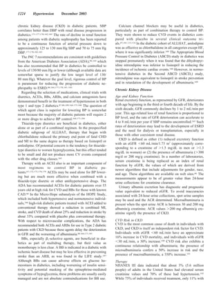 1224       Hypertension          December 2003


chronic kidney disease (CKD) in diabetic patients. SBP                   Calcium channel blockers may be useful in diabetics,
correlates better than DBP with renal disease progression in          particularly as part of combination therapy to control BP.
diabetics.171,177,178,182,183 The rate of decline in renal function   They were shown to reduce CVD events in diabetics com-
among patients with diabetic nephropathy has been reported            pared with placebo in several clinical outcome tri-
to be a continuous function of arterial pressure down to              als.87,101,113,118 In the diabetic cohort of ALLHAT, amlodipine
approximately 125 to 130 mm Hg SBP and 70 to 75 mm Hg                 was as effective as chlorthalidone in all categories except HF,
DBP.177,178,182,183                                                   where it was significantly inferior.109 The Appropriate Blood
   The JNC 7 recommendations are consistent with guidelines           Pressure Control in Diabetes (ABCD) study in diabetics was
from the American Diabetes Association (ADA),88,164 which             stopped prematurely when it was found that the dihydropyr-
has also recommended that BP in diabetics be controlled to            idine nitrendipine was inferior to lisinopril in reducing the
levels of 130/80 mm Hg or lower (although available data are          incidence of ischemic cardiac events.188 However, in normo-
somewhat sparse to justify the low target level of 130/               tensive diabetics in the Second ABCD (ABCD2) study,
80 mm Hg). Whatever the goal level, rigorous control of BP            nitrendipine was equivalent to lisinopril in stroke prevention
is paramount for reducing the progression of diabetic ne-             and in retardation of the development of albuminuria.189
phropathy to ESRD.88,164,177,178,181–183                              Chronic Kidney Disease
   Regarding the selection of medications, clinical trials with
diuretics, ACEIs, BBs, ARBs, and calcium antagonists have             Age and Kidney Function
demonstrated benefit in the treatment of hypertension in both         Renal excretory function, as represented by GFR, deteriorates
type 1 and type 2 diabetics.87,88,109,164,175,180 The question of     with age beginning in the third or fourth decade of life. By the
which agent class is superior for lowering BP is somewhat             sixth decade, GFR commonly declines by 1 to 2 mL/min per
moot because the majority of diabetic patients will require 2         year. This age-related loss of renal function is proportional to
or more drugs to achieve BP control.164,171,184                       BP level, and the rate of GFR deterioration can accelerate to
   Thiazide-type diuretics are beneficial in diabetics, either        4 to 8 mL/min per year if SBP remains uncontrolled.165 Such
alone or as part of a combined regimen. In the prespecified           rates of deterioration may lead to the development of ESRD
diabetic subgroup of ALLHAT, therapy that began with                  and the need for dialysis or transplantation, especially in
                                                                      those with other coexistent renal disease.
chlorthalidone reduced the primary end point of fatal CHD
                                                                         CKD is defined as either (1) reduced excretory function
and MI to the same degree as therapy based on lisinopril or
                                                                      with an eGFR 60 mL/min/1.73 m2 (approximately corre-
amlodipine. Of potential concern is the tendency for thiazide-
                                                                      sponding to a creatinine of 1.5 mg/dL in men or 1.3
type diuretics to worsen hyperglycemia, but this effect tended
                                                                      mg/dL in women) or (2) the presence of albuminuria ( 300
to be small and did not produce more CV events compared
                                                                      mg/d or 200 mg/g creatinine). In a number of laboratories,
with the other drug classes.185
                                                                      serum creatinine is being replaced as an index of renal
   Therapy with an ACEI also is an important component of
                                                                      function by eGFR, the values of which are derived from
most regimens to control BP in diabetic pa-
                                                                      newer algorithms that include adjustments for gender, race,
tients.67,172,173,178,179 ACEIs may be used alone for BP lower-       and age. These algorithms are available on web sites.66 The
ing but are much more effective when combined with a                  measurements appear to be of greater value than 24-hour
thiazide-type diuretic or other antihypertensive drugs. The           urine collections for creatinine clearance.
ADA has recommended ACEIs for diabetic patients over 55                  Urinary albumin excretion has diagnostic and prognostic
years old at high risk for CVD and BBs for those with known           value equivalent to reduced eGFR. To avoid inaccuracies
CAD.88 In the Micro-Hope subanalysis of the HOPE Study,               associated with 24-hour urine collections, spot urine samples
which included both hypertensive and normotensive individ-            may be used and the ACR determined. Microalbuminuria is
uals,186 high-risk diabetic patients treated with ACEI added to       present when the spot urine ACR is between 30 and 200 mg
conventional therapy showed a reduction in combined MI,               albumin/g creatinine. ACR values 200 mg albumin/g cre-
stroke, and CVD death of about 25% and reduction in stroke by         atinine signify the presence of CKD.
about 33% compared with placebo plus conventional therapy.
With respect to microvascular complications, the ADA has              CVD Risk in CKD
recommended both ACEIs and ARBs for use in Type 2 diabetic            CVD is the most common cause of death in individuals with
patients with CKD because these agents delay the deterioration        CKD, and CKD is itself an independent risk factor for CVD.
in GFR and the worsening of albuminuria.88,164,171,181                Individuals with eGFR 60 mL/min have an approximate
   BBs, especially 1-selective agents, are beneficial in dia-         16% increase in CVD mortality, and individuals with eGFR
betics as part of multidrug therapy, but their value as                 30 mL/min, a 30% increase.190 CVD risk also exhibits a
monotherapy is less clear. A BB is indicated in a diabetic with       continuous relationship with albuminuria; the presence of
ischemic heart disease but may be less effective in preventing        microalbuminuria confers a 50% increase in risk and the
                                                                      presence of macroalbuminuria, a 350% increase.191
stroke than an ARB, as was found in the LIFE study.187
Although BBs can cause adverse effects on glucose ho-                 Therapy
meostasis in diabetics, including worsening of insulin sensi-         NHANES III data indicated that about 3% (5.6 million
tivity and potential masking of the epinephrine-mediated              people) of adults in the United States had elevated serum
symptoms of hypoglycemia, these problems are usually easily           creatinine values and 70% of these had hypertension.192
managed and are not absolute contraindications for BB use.            While 75% of individuals received treatment, only 11% with
 