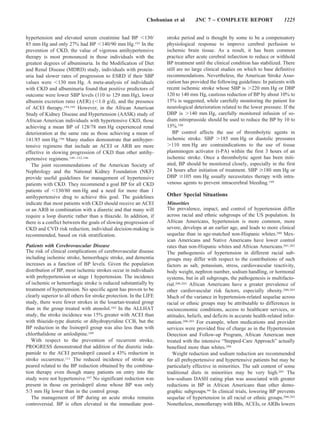 Chobanian et al       JNC 7 – COMPLETE REPORT                       1225


hypertension and elevated serum creatinine had BP 130/               stroke period and is thought by some to be a compensatory
85 mm Hg and only 27% had BP 140/90 mm Hg.193 In the                 physiological response to improve cerebral perfusion to
prevention of CKD, the value of vigorous antihypertensive            ischemic brain tissue. As a result, it has been common
therapy is most pronounced in those individuals with the             practice after acute cerebral infarction to reduce or withhold
greatest degrees of albuminuria. In the Modification of Diet         BP treatment until the clinical condition has stabilized. There
and Renal Disease (MDRD) study, individuals with protein-            still are no large clinical studies on which to base definitive
uria had slower rates of progression to ESRD if their SBP            recommendations. Nevertheless, the American Stroke Asso-
values were 130 mm Hg. A meta-analysis of individuals                ciation has provided the following guidelines: In patients with
with CKD and albuminuria found that positive predictors of           recent ischemic stroke whose SBP is 220 mm Hg or DBP
outcome were lower SBP levels (110 to 129 mm Hg), lower              120 to 140 mm Hg, cautious reduction of BP by about 10% to
albumin excretion ratio (AER) ( 1.0 g/d), and the presence           15% is suggested, while carefully monitoring the patient for
of ACEI therapy.194,195 However, in the African American             neurological deterioration related to the lower pressure. If the
Study of Kidney Disease and Hypertension (AASK) study of             DBP is 140 mm Hg, carefully monitored infusion of so-
African American individuals with hypertensive CKD, those            dium nitroprusside should be used to reduce the BP by 10 to
achieving a mean BP of 128/78 mm Hg experienced renal                15%.198
deterioration at the same rate as those achieving a mean of             BP control affects the use of thrombolytic agents in
141/85 mm Hg.196 Many studies demonstrate that antihyper-            ischemic stroke. SBP 185 mm Hg or diastolic pressures
tensive regimens that include an ACEI or ARB are more                   110 mm Hg are contraindications to the use of tissue
effective in slowing progression of CKD than other antihy-           plasminogen activator (t-PA) within the first 3 hours of an
pertensive regimens.149 –152,196                                     ischemic stroke. Once a thrombolytic agent has been initi-
   The joint recommendations of the American Society of              ated, BP should be monitored closely, especially in the first
Nephrology and the National Kidney Foundation (NKF)                  24 hours after initiation of treatment. SBP 180 mm Hg or
provide useful guidelines for management of hypertensive             DBP 105 mm Hg usually necessitates therapy with intra-
patients with CKD. They recommend a goal BP for all CKD              venous agents to prevent intracerebral bleeding.199
patients of 130/80 mm Hg and a need for more than 1
antihypertensive drug to achieve this goal. The guidelines           Other Special Situations
indicate that most patients with CKD should receive an ACEI          Minorities
or an ARB in combination with a diuretic and that many will          The prevalence, impact, and control of hypertension differ
require a loop diuretic rather than a thiazide. In addition, if      across racial and ethnic subgroups of the US population. In
there is a conflict between the goals of slowing progression of      African Americans, hypertension is more common, more
CKD and CVD risk reduction, individual decision-making is            severe, develops at an earlier age, and leads to more clinical
recommended, based on risk stratification.                           sequelae than in age-matched non-Hispanic whites.200 Mex-
                                                                     ican Americans and Native Americans have lower control
Patients with Cerebrovascular Disease                                rates than non-Hispanic whites and African Americans.201,202
The risk of clinical complications of cerebrovascular disease        The pathogenesis of hypertension in different racial sub-
including ischemic stroke, hemorrhagic stroke, and dementia          groups may differ with respect to the contributions of such
increases as a function of BP levels. Given the population           factors as salt, potassium, stress, cardiovascular reactivity,
distribution of BP, most ischemic strokes occur in individuals       body weight, nephron number, sodium handling, or hormonal
with prehypertension or stage 1 hypertension. The incidence          systems, but in all subgroups, the pathogenesis is multifacto-
of ischemic or hemorrhagic stroke is reduced substantially by        rial.200,203 African Americans have a greater prevalence of
treatment of hypertension. No specific agent has proven to be        other cardiovascular risk factors, especially obesity.200,203
clearly superior to all others for stroke protection. In the LIFE    Much of the variance in hypertension-related sequelae across
study, there were fewer strokes in the losartan-treated group        racial or ethnic groups may be attributable to differences in
than in the group treated with atenolol.102 In the ALLHAT            socioeconomic conditions, access to healthcare services, or
study, the stroke incidence was 15% greater with ACEI than           attitudes, beliefs, and deficits in accurate health-related infor-
with thiazide-type diuretic or dihydropyridine CCB, but the          mation.200,203 For example, when medications and provider
BP reduction in the lisinopril group was also less than with         services were provided free of charge as in the Hypertension
chlorthalidone or amlodipine.109                                     Detection and Follow-up Program, African American men
   With respect to the prevention of recurrent stroke,               treated with the intensive “Stepped-Care Approach” actually
PROGRESS demonstrated that addition of the diuretic inda-            benefited more than whites.204
pamide to the ACEI perindopril caused a 43% reduction in                Weight reduction and sodium reduction are recommended
stroke occurrence.111 The reduced incidence of stroke ap-            for all prehypertensive and hypertensive patients but may be
peared related to the BP reduction obtained by the combina-          particularly effective in minorities. The salt content of some
tion therapy even though many patients on entry into the             traditional diets in minorities may be very high.205 The
study were not hypertensive.197 No significant reduction was         low-sodium DASH eating plan was associated with greater
present in those on perindopril alone whose BP was only              reductions in BP in African Americans than other demo-
5/3 mm Hg lower than in the control group.                           graphic subgroups.94 In clinical trials, lowering BP prevents
   The management of BP during an acute stroke remains               sequelae of hypertension in all racial or ethnic groups.200,203
controversial. BP is often elevated in the immediate post-           Nonetheless, monotherapy with BBs, ACEIs, or ARBs lowers
 