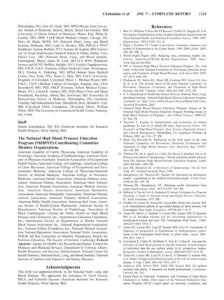Chobanian et al         JNC 7 – COMPLETE REPORT                               1243


Philadelphia, Pa); John M. Flack, MD, MPH (Wayne State Univer-                                        References
sity School of Medicine, Detroit, Mich); David Lee Gordon, MD              1. Burt VL, Whelton P, Roccella EJ, Brown C, Cutler JA, Higgins M, et al.
(University of Miami School of Medicine, Miami, Fla); Philip B.               Prevalence of hypertension in the US adult population. Results from the
Gorelik, MD, MPH, FACP (Rush Medical College, Chicago, Ill);                  Third National Health and Nutrition Examination Survey, 1988 –1991.
Mary M. Hand, MSPH, RN (National Heart, Lung, and Blood                       Hypertension. 1995;25:305–313. X
Institute, Bethesda, Md); Linda A. Hershey, MD, PhD (VA WNY                2. Hajjar I, Kotchen TA. Trends in prevalence, awareness, treatment, and
Healthcare System, Buffalo, NY); Norman M. Kaplan, MD (Univer-                control of hypertension in the United States, 1988 –2000. JAMA. 2003;
sity of Texas Southwestern Medical School at Dallas, Dallas, Tex);            290:199 –206. X
                                                                           3. World Health Report 2002: Reducing risks, promoting healthy life.
Daniel Levy, MD (National Heart, Lung, and Blood Institute,
                                                                              Geneva, Switzerland:World Health Organization, 2002. http://
Framingham, Mass); James W. Lohr, MD (VA WNY Healthcare
                                                                              www.who.int/whr/2002.
System and SUNY Buffalo, Buffalo, NY); Vasilios Papademetriou,             4. JNC 6. National High Blood Pressure Education Program. The sixth
MD, FACP, FACC (Veterans Affairs Medical Center, Washington,                  report of the Joint National Committee on Prevention, Detection, Eval-
DC); Thomas G. Pickering, MD, DPhil (Mount Sinai Medical                      uation, and Treatment of High Blood Pressure. Arch Intern Med. 1997;
Center, New York, NY); Ileana L. Pina, MD, FACC (University
                                       ˜                                      157:2413–2446. PR
Hospitals of Cleveland, Cleveland, Ohio); L. Michael Prisant, MD,          5. Chobanian AV, Bakris GL, Black HR, Cushman WC, Green LA, Izzo
FACC, FACP (Medical College of Georgia, Augusta, Ga); Clive                   JL Jr, et al. The seventh report of the Joint National Committee on
Rosendorff, MD, PhD, FRCP (Veterans Affairs Medical Center,                   Prevention, Detection, Evaluation, and Treatment of High Blood
Bronx, NY); Virend K. Somers, MD, PhD (Mayo Clinic and Mayo                   Pressure: the JNC 7 Report. JAMA. 2003;289:2560 –2572. PR
Foundation, Rochester, Minn); Ray Townsend, MD (University of              6. U. S. Department of Health and Human Services, National Heart, Lung,
                                                                              and Blood Institute. National High Blood Pressure Education Program.
Pennsylvania School of Medicine, Philadelphia, Pa); Humberto
                                                                              Available at: http://www.nhlbi.nih.gov/about/nhbpep/index.htm.
Vidaillet, MD (Marshfield Clinic, Marshfield, Wis); Donald G. Vidt,
                                                                              Accessed November, 2003.
MD (Cleveland Clinic Foundation, Cleveland, Ohio); William                 7. National High Blood Pressure Education Program. Report of the
White, MD (The University of Connecticut Health Center, Farming-              National High Blood Pressure Education Program Working Group on
ton, Conn)                                                                    High Blood Pressure in Pregnancy. Am J Obstet Gynecol. 2000;183:
                                                                              S1–S22. PR
Staff                                                                      8. Roccella E, Kaplan N. Interpretation and evaluation of clinical
Joanne Karimbakas, MS, RD (American Institutes for Research                   guidelines. In: Izzo JL Jr, Black HR (eds). Hypertension Primer: The
Health Program, Silver Spring, Md).                                           Essentials of High Blood Pressure: Basic Science, Population Science,
                                                                              and Clinical Management. Philadelphia, PA: Lippincott Williams &
                                                                              Wilkins; 2003. pp. 126 –127. PR
The National High Blood Pressure Education                                 9. Sheps SG, Roccella EJ. Reflections on the sixth report of the Joint
Program (NHBPEP) Coordinating Committee                                       National Committee on Prevention, Detection, Evaluation, and
Member Organizations                                                          Treatment of High Blood Pressure. Curr Hypertens Rep. 1999;1:
                                                                              342–345. PR
American Academy of Family Physicians; American Academy of
                                                                          10. Whelton PK, He J, Appel LJ, Cutler JA, Havas S, Kotchen TA, et al.
Neurology; American Academy of Ophthalmology; American Acad-                  Primary prevention of hypertension: Clinical and public health advisory
emy of Physician Assistants; American Association of Occupational             from The National High Blood Pressure Education Program. JAMA.
Health Nurses; American College of Cardiology; American College               2002;288:1882–1888. PR
of Chest Physicians; American College of Occupational and Envi-           11. Last JM, Abramson JH. A Dictionary of Epidemiology. 3rd ed. New
ronmental Medicine; American College of Physicians-American                   York, NY: Oxford University Press; 1995.
Society of Internal Medicine; American College of Preventive              12. Shaughnessy AF, Slawson DC, Bennett JH. Becoming an information
Medicine; American Dental Association; American Diabetes Asso-                master: a guidebook to the medical information jungle. J Fam Pract.
ciation; American Dietetic Association; American Heart Associa-               1994;39:489 – 499. PR
tion; American Hospital Association; American Medical Associa-            13. Slawson DC, Shaughnessy AF. Obtaining useful information from
                                                                              expert based sources. BMJ. 1997;314:947–949. PR
tion; American Nurses Association; American Optometric
                                                                          14. Delbecq A, Van de Ven A, Gustafson D. Group Techniques for Program
Association; American Osteopathic Association; American Pharma-               Planning: A Guide to Nominal Group and Delphi Process. Glenview,
ceutical Association; American Podiatric Medical Association;                 IL: Scott, Foresman; 1975. PR
American Public Health Association; American Red Cross; Ameri-            15. Franklin SS, Gustin W, Wong ND, Larson MG, Weber MA, Kannel WB,
can Society of Health-System Pharmacists; American Society of                 et al. Hemodynamic patterns of age-related changes in blood pressure. The
Hypertension; American Society of Nephrology; Association of                  Framingham Heart Study. Circulation. 1997;96:308–315. X
Black Cardiologists; Citizens for Public Action on High Blood             16. Vasan RS, Beiser A, Seshadri S, Larson MG, Kannel WB, D’Agostino
Pressure and Cholesterol, Inc.; Hypertension Education Foundation,            RB, et al. Residual lifetime risk for developing hypertension in
Inc.; International Society on Hypertension in Blacks; National               middle-aged women and men: The Framingham Heart Study. JAMA.
Black Nurses Association, Inc.; National Hypertension Association,            2002;287:1003–1010. F
Inc.; National Kidney Foundation, Inc.; National Medical Associa-         17. Vasan RS, Larson MG, Leip EP, Kannel WB, Levy D. Assessment of
                                                                              frequency of progression to hypertension in nonhypertensive partic-
tion; National Optometric Association; National Stroke Association;
                                                                              ipants in the Framingham Heart Study: A cohort study. Lancet. 2001;
NHLBI Ad Hoc Committee on Minority Populations; Society for                   358:1682–1686. F
Nutrition Education; The Society of Geriatric Cardiology. Federal         18. Lewington S, Clarke R, Qizilbash N, Peto R, Collins R. Age-specific
Agencies: Agency for Health Care Research and Quality; Centers for            relevance of usual blood pressure to vascular mortality: A meta-analysis
Medicare and Medicaid Services; Department of Veterans Affairs;               of individual data for one million adults in 61 prospective studies.
Health Resources and Services Administration; National Center for             Prospective Studies Collaboration. Lancet. 2002;360:1903–1913. M
Health Statistics; National Heart, Lung, and Blood Institute; National    19. Vasan RS, Larson MG, Leip EP, Evans JC, O’Donnell CJ, Kannel WB,
Institute of Diabetes and Digestive and Kidney Diseases.                      et al. Impact of high-normal blood pressure on the risk of cardiovascular
                                                                              disease. N Engl J Med. 2001;345:1291–1297. F
                                                                          20. Anderson KM, Wilson PWF, Odell PM, Kannel WB. An updated
                     Acknowledgments                                          coronary risk profile. A statement for health professionals. Circulation.
This work was supported entirely by the National Heart, Lung, and             1991;83:356 –362.
Blood Institute. We appreciate the assistance by Carol Creech,            21. Expert Panel on Detection, Evaluation, and Treatment of High Blood
MILS, and Gabrielle Gessner (American Institutes for Research                 Cholesterol in Adults. Third report of the National Cholesterol Edu-
Health Program, Silver Spring, Md).                                           cation Program (NCEP) expert panel on detection, evaluation, and
 