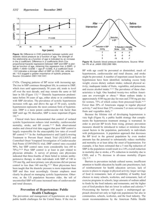 1212       Hypertension         December 2003




Figure 14. Difference in CHD prediction between systolic and
diastolic blood pressure as a function of age. The strength of
the relationship as a function of age is indicated by an increase
in the coefﬁcient. Difference in coefﬁcients (from Cox              Figure 15. Systolic blood pressure distributions. Source: Whel-
proportional-hazards regression) between SBP and DBP is plot-       ton PK et al. JAMA 2002;288:1884.
ted as function of age, obtaining this regression line: (SBP)
(DBP) 1.4948 0.0290 age (P 0.008). A coefﬁcient level
  0.0 indicates a stronger effect of DBP on CHD risk, while lev-    BP with age could be prevented or diminished, much of
els 0.0 suggest a greater importance of systolic pressure.          hypertension, cardiovascular and renal disease, and stroke
Source: Circulation 2001;103:1247.                                  might be prevented. A number of important causal factors for
                                                                    hypertension have been identified, including excess body
CVDs. Changing patterns of BP occur with increasing age.            weight; excess dietary sodium intake; reduced physical ac-
The rise in SBP continues throughout life, in contrast to DBP,      tivity; inadequate intake of fruits, vegetables, and potassium;
which rises until approximately 50 years old, tends to level        and excess alcohol intake.10,32 The prevalence of these char-
off over the next decade, and may remain the same or fall           acteristics is high. One hundred twenty-two million Ameri-
later in life (Figure 13).1,15 Diastolic hypertension predomi-      cans are overweight or obese.33 Mean sodium intake is
nates before 50 years of age, either alone or in combination        approximately 4100 mg per day for men and 2750 mg per day
with SBP elevation. The prevalence of systolic hypertension         for women, 75% of which comes from processed foods.34,35
increases with age, and above the age of 50 years, systolic         Fewer than 20% of Americans engage in regular physical
hypertension represents the most common form of hyperten-           activity,36 and fewer than 25% consume 5 or more servings of
sion. DBP is a more potent cardiovascular risk factor than
                                                                    fruits and vegetables daily.37
SBP until age 50; thereafter, SBP is more important (Figure
                                                                       Because the lifetime risk of developing hypertension is
14).22
                                                                    very high (Figure 8), a public health strategy that comple-
   Clinical trials have demonstrated that control of isolated
                                                                    ments the hypertension treatment strategy is warranted. In
systolic hypertension reduces total mortality, cardiovascular
                                                                    order to prevent BP levels from rising, primary prevention
mortality, stroke, and HF events.23–25 Both observational
                                                                    measures should be introduced to reduce or minimize these
studies and clinical trial data suggest that poor SBP control is
                                                                    causal factors in the population, particularly in individuals
largely responsible for the unacceptably low rates of overall
BP control.26,27 In the Antihypertensive and Lipid-Lowering         with prehypertension. A population approach that decreases
Treatment to Prevent Heart Attack Trial (ALLHAT) and                the BP level in the general population by even modest
Controlled Onset Verapamil Investigation of Cardiovascular          amounts has the potential to substantially reduce morbidity
End Points (CONVINCE) trial, DBP control rates exceeded             and mortality or at least delay the onset of hypertension. For
90%, but SBP control rates were considerably less (60 to            example, it has been estimated that a 5 mm Hg reduction of
70%).28,29 Poor SBP control is at least in part related to          SBP in the population would result in a 14% overall reduction
physician attitudes. A survey of primary care physicians            in mortality due to stroke, a 9% reduction in mortality due to
indicated that three-fourths of them failed to initiate antihy-     CHD, and a 7% decrease in all-cause mortality (Figure
pertensive therapy in older individuals with SBP of 140 to          15).10,38
159 mm Hg, and most primary care physicians did not pursue             Barriers to prevention include cultural norms; insufficient
control to less than 140 mm Hg.30,31 Most physicians have           attention to health education by health care practitioners; lack
been taught that the diastolic pressure is more important than      of reimbursement for health education services; lack of
SBP and thus treat accordingly. Greater emphasis must               access to places to engage in physical activity; larger servings
clearly be placed on managing systolic hypertension. Other-         of food in restaurants; lack of availability of healthy food
wise, as the US population becomes older, the toll of               choices in many schools, worksites, and restaurants; lack of
uncontrolled SBP will cause increased rates of cardiovascular       exercise programs in schools; large amounts of sodium added
and renal diseases.                                                 to foods by the food industry and restaurants; and the higher
                                                                    cost of food products that are lower in sodium and calories.10
        Prevention of Hypertension: Public                          Overcoming the barriers will require a multipronged ap-
                Health Challenges                                   proach directed not only to high-risk populations but also to
The prevention and management of hypertension are major             communities, schools, worksites, and the food industry. The
public health challenges for the United States. If the rise in      recent recommendations by the American Public Health
 
