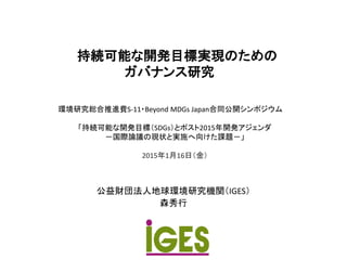 持続可能な開発目標実現のための
ガバナンス研究
公益財団法人地球環境研究機関（IGES）
森秀行
環境研究総合推進費S-11・Beyond MDGs Japan合同公開シンポジウム
「持続可能な開発目標（SDGs）とポスト2015年開発アジェンダ
－国際論議の現状と実施へ向けた課題－」
2015年1月16日（金）
 