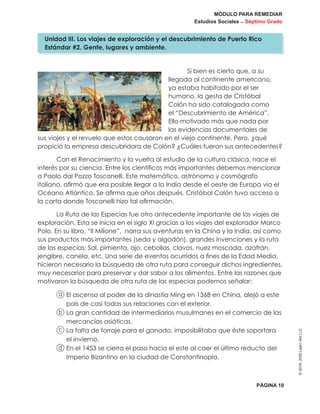 MÓDULO PARA REMEDIAR
Estudios Sociales _ Séptimo Grado
PÁGINA 10
©2019,2020LearnAidLLC
Si bien es cierto que, a su
llegada al continente americano,
ya estaba habitado por el ser
humano, la gesta de Cristóbal
Colón ha sido catalogada como
el “Descubrimiento de América”.
Ello motivado más que nada por
las evidencias documentales de
sus viajes y el revuelo que estos causaron en el viejo continente. Pero, ¿qué
propició la empresa descubridora de Colón? ¿Cuáles fueron sus antecedentes?
Con el Renacimiento y la vuelta al estudio de la cultura clásica, nace el
interés por su ciencia. Entre los científicos más importantes debemos mencionar
a Paolo dal Pozzo Toscanelli. Este matemático, astrónomo y cosmógrafo
italiano, afirmó que era posible llegar a la India desde el oeste de Europa vía el
Océano Atlántico. Se afirma que años después, Cristóbal Colón tuvo acceso a
la carta donde Toscanelli hizo tal afirmación.
La Ruta de las Especias fue otro antecedente importante de los viajes de
exploración. Esta se inicia en el siglo XI gracias a los viajes del explorador Marco
Polo. En su libro, “Il Milione”, narra sus aventuras en la China y la India, así como
sus productos más importantes (seda y algodón), grandes invenciones y la ruta
de las especias: Sal, pimienta, ajo, cebollas, clavos, nuez moscada, azafrán,
jengibre, canela, etc. Una serie de eventos ocurridos a fines de la Edad Media,
hicieron necesario la búsqueda de otra ruta para conseguir dichos ingredientes,
muy necesarios para preservar y dar sabor a los alimentos. Entre las razones que
motivaron la búsqueda de otra ruta de las especias podemos señalar:
a El ascenso al poder de la dinastía Ming en 1368 en China, alejó a este
país de casi todas sus relaciones con el exterior.
b La gran cantidad de intermediarios musulmanes en el comercio de las
mercancías asiáticas.
c La falta de forraje para el ganado, imposibilitaba que éste soportara
el invierno.
d En el 1453 se cierra el paso hacia el este al caer el último reducto del
Imperio Bizantino en la ciudad de Constantinopla.
Unidad III. Los viajes de exploración y el descubrimiento de Puerto Rico
Estándar #2. Gente, lugares y ambiente.
 