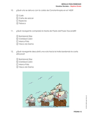 MÓDULO PARA REMEDIAR
Estudios Sociales _ Séptimo Grado
PÁGINA 12
©2019,2020LearnAidLLC
10.	 ¿Qué ruta se detuvo con la caída de Constantinopla en el 1453?
a Café
b Caña de azúcar
c Especias
d Tabaco
11.	 ¿Qué navegante comprobó la teoría de Paolo dal Pozzo Toscanelli?
a Bartolomé Díaz
b Cristóbal Colón
c Marco Polo
d Vasco da Gama
12.	¿Qué navegante descubrió una ruta hacia la India bordando la costa
africana?
a Bartolomé Díaz
b Cristóbal Colón
c Marco Polo
d Vasco da Gama
 