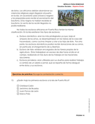 MÓDULO PARA REMEDIAR
Estudios Sociales _ Séptimo Grado
PÁGINA 14
©2019,2020LearnAidLLC
de éstos. Los africanos debían abandonar sus
creencias religiosas según llegaran al puerto
en la Isla. Un sacerdote subía al barco negrero
y los preparaba para recibir el sacramento del
bautismo. Si los negros no habían recibido el
bautismo, la venta de los recién llegados no
podía realizarse.
No todos los esclavos africanos en Puerto Rico tenían la misma
clasificación. En la Isla existieron tres tipos de esclavos:
a. Esclavo doméstico- eran los más privilegiados ya que, bajo el
amparo de los amos, se desempeñaban en las tareas de la casa del
hacendado, como cocinar, limpiar y criar a los hijos de éste. Por otra
parte, los esclavos domésticos podían recibir donaciones de sus amos,
en particular, el otorgamiento de su libertad.
b. Esclavo de tala- estaban encargados de las tareas propias de la
agricultura. Éstos trabajaban en exceso de diez horas al día en el
campo, realizando el más duro de los trabajos en las haciendas
azucareras.
c. Esclavos jornaleros- eran utilizados por sus dueños para realizar trabajos
a cambio de un salario o jornal, que se repartía de forma desigual
entre éstos y sus esclavos.
Ejercicios de práctica: Escoge la contestación correcta.
13.	 ¿Quién trajo los primeros esclavos a la Isla de Puerto Rico?
a Cristóbal Colón
b Jerónimo de Bruselas
c Juan Ponce de León
d Marco Polo
 