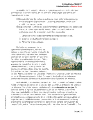 MÓDULO PARA REMEDIAR
Estudios Sociales _ Séptimo Grado
PÁGINA 17
©2019,2020LearnAidLLC
Ante el fin de la industria minera, la agricultura se torna en la principal
actividad de la joven colonia. En sus primeros años surgen dos formas de
agricultura en la Isla:
a De subsistencia- Se cultiva lo suficiente para obtener los productos
necesarios para su población. Los conquistadores tuvieron que
modificar su gastronomía.
b Experimental – Se trata de experimental con plantas que los españoles
traían de diversas partes del mundo, para probar si podían ser
cultivadas aquí. Se proponían cubrir tres mercados:
1.	 Satisfacer la necesidad alimenticia de la población local.
2.	 Exportar productos al mercado europeo.
3.	 Alimentar a los esclavos.
De todos los renglones de la
agricultura puertorriqueña, la caña de
azúcar se convirtió en nuestro producto de
mayor jerarquía y exportación. Su origen
se ubica en las Islas Salomón en Oceanía.
De ahí se trasladó a India, luego a China.
Posteriormente fue trasladada a Persia
y Arabia de donde fue llevada a través
del Mediterráneo a Sicilia y África. Del
continente africano llegó al sur de España.
En los viajes de descubrimiento se llevó a
las Islas Azores, Madeira y las Canarias. Finalmente, Cristóbal Colón las introdujo
en las Antillas en su segundo viaje y Portugal la llevó a Brasil. Ante la gran
demanda europea por el azúcar, España decidió explotarla en América.
En Puerto Rico, su siembra comenzó en 1523, cuando Tomás de Castellón
fundó un ingenio azucarero en la Villa de San Germán, a orillas del Río Grande
de Añasco. Este primer ingenio molía la caña en un trapiche de sangre. Se
conoció como el ingenio azucarero San Juan de las Palmas. Casi veinte
años más tarde la Isla contaba con cinco ingenios, cuatro en el partido de
Puerto Rico y uno en San Germán. Para 1582, había once ingenios en Isla,
principalmente, en la zona norte. En el 1548 Don Gregorio Santolaya ubica un
trapiche cerca del Río Bayamón. La aventura de Santolaya resultó exitosa y
el gobierno español prestó dinero a los agricultores para la construcción de
pequeños ingenios. En cuanto a la geografía y localización de Puerto Rico. Por
 