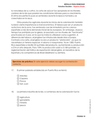 MÓDULO PARA REMEDIAR
Estudios Sociales _ Séptimo Grado
PÁGINA 18
©2019,2020LearnAidLLC
la naturaleza de su cultivo, la caña de azúcar fue apropiada en los litorales
costeros de la isla que poseían las condiciones idóneas para su crecimiento.
El clima era perfecto pues se sembraba durante la época húmeda y se
cosechaba en la seca.
Otros productos agrícolas durante los inicios de la colonización también
tuvieron cierta importancia a nivel económico. El tabaco por ser un producto
autóctono de la zona, fue sembrado casi de inmediato por los colonos
españoles a raíz de la demanda inicial de los europeos. Sin embargo, al poco
tiempo fue prohibido por la iglesia, al asociarlo con los rituales de “hechicería”
practicados en Cuba, en la que los indios lo utilizaban como sugestión. A
diferencia del tabaco, el jengibre fue introducido desde Asia o Europa.
Contrario a la caña, el jengibre no era un producto “aristócrata”, ya que no
necesitaba un terreno especial, ni abono o maquinarias. Ya en 1583, Puerto
Rico exportaba a Sevilla 33 quintales del producto, aumentando su producción
a 214 un año después. Para 1594, la producción subió a 3,168 quintales. La
reglamentación del tráfico de exportación del jengibre, en beneficio de la
Española y la competencia de Brasil debilitaron su siembra.
Ejercicios de práctica: En este ejercicio debes escoger la contestación
correcta.
17.	 El primer poblado establecido en Puerto Rico se llamó:
a Arecibo
b Caparra
c Ponce
d San Juan
18.	 La primera industria de la Isla, a comienzos de la colonización fue la:
a agricultura
b ganadería
c minería
d pesca
 