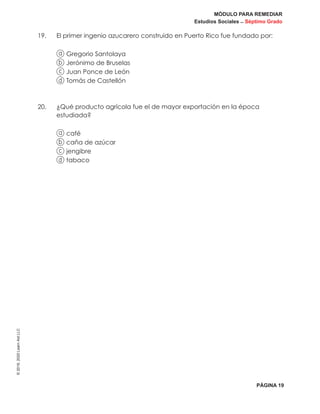 MÓDULO PARA REMEDIAR
Estudios Sociales _ Séptimo Grado
PÁGINA 19
©2019,2020LearnAidLLC
19.	 El primer ingenio azucarero construido en Puerto Rico fue fundado por:
a Gregorio Santolaya
b Jerónimo de Bruselas
c Juan Ponce de León
d Tomás de Castellón
20. 	¿Qué producto agrícola fue el de mayor exportación en la época
estudiada?
a café
b caña de azúcar
c jengibre
d tabaco
 