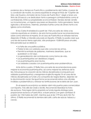MÓDULO PARA REMEDIAR
Estudios Sociales _ Séptimo Grado
PÁGINA 25
©2019,2020LearnAidLLC
poderoso de su tiempo en Puerto Rico y posiblemente del Caribe. A pesar de
su condición de mulato, la corona española le otorgó el título de “Capitán de
Mar y de Guerra y Armador de los Corsos de Puerto Rico”. Llegó a tener una
flota de 25 barcos y se dedicaban tanto a perseguir contrabandistas como al
contrabando. Entre sus propiedades se encontraban: tiendas donde vendía
sus incautaciones, un ingenio azucarero en Bayamón, hatos ganaderos, tierras
agrícolas y 60 esclavos. Además, prestaba fuertes sumos de dinero tanto a la
Iglesia como al estado.
El rey Carlos III estableció a partir de 1763 una serie de visitas a las
colonias españolas en América, de esta forma podía hacer recomendaciones
sobre como reformar el imperio. En el caso de Puerto Rico el visitador real era
Alejandro O’Reilly un irlandés educado en España. O’Reilly no podía creer que
una isla de buenas tierras agrícolas, sólo produjeran 10,804.00 pesos anuales.
Este pensaba que se debía a:
• La falta de una política pública.
• Poblar la Isla con soldados que sólo conocían las armas.
• Permitir la entrada de polizones, marineros desertores, que se
quedaban a vivir aquí.
• La generalización del contrabando como forma de vida.
• Los puertorriqueños son desidiosos (vagos).
• Los puertorriqueños eran brutos.
• Los soldados casados con puertorriqueñas eran problemáticos.
Ante dicho cuadro, O’Reilly hizo una serie de recomendaciones para
mejorar la economía puertorriqueña, así como mejorar las defensas de la
Isla. Este propuso la creación de las milicias disciplinadas (compuesta por
soldados puertorriqueños) y reorganizar el ejército regular. En el caso de las
milicias disciplinadas se fundó una compañía de negros libertos, dejando ver
la discriminación racial. De igual forma se recomendó retirar a los oficiales
inválidos o problemáticos y reforzar las fortificaciones de la Isleta de San Juan.
En el aspecto económico se debían abrir más puertos para comercializar
con España, más allá de Cádiz o Sevilla. Recomendó liberalizar la trata
de esclavos. Para lograr dicho propósito se funda Aguirre-Aristegui para
proporcionar esclavos a Puerto Rico, a buen precio y en gran cantidad. El
padrón de 1765 habla de 5,037, mientras que el de 1779 era de 8,153. Por
último, O’Reilly recomendó la siembra del café, caña de azúcar, tabaco y
cacao.
 