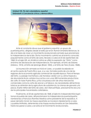 MÓDULO PARA REMEDIAR
Estudios Sociales _ Séptimo Grado
PÁGINA 27
©2019,2020LearnAidLLC
Ante el constante abuso que el gobierno español, un grupo de
puertorriqueños, dirigidos desde el exilio por el Dr. Ramón Emeterio Betances, le
dio a la tarea de crear un movimiento revolucionario armado que proclamara
la independencia de la Isla. Dicho movimiento culminó en el evento conocido
popularmente como el Grito de Lares, llevado a cabo el 23 de septiembre de
1868. En el siglo XIX, en América Latina se utilizó la expresión de “Grito” como
sinónimo de declaración de independencia. Por ejemplo, el Grito de Dolores
(México, 1810), el Grito de Ipiranga (Brasil, 1822), y el Grito de Yara (Cuba, 1868).
La insurrección armada se inició en Lares, un pueblo localizado en
el centro-oeste de Puerto Rico que, a su vez, formaba parte de una de las
regiones de la economía agrícola comercial de aquella época. Para el tiempo
del Grito, su paisaje montañoso y de frondoso verdor con su clima tropical y
de abundante lluvia, estaba muy activo con unas 500 haciendas productoras
de café. En todo Puerto Rico, junto a la producción de otras mercancías
comerciales como la caña de azúcar y el tabaco, las necesidades alimenticias
básicas se obtenían de la agricultura de subsistencia, la crianza de ganado y la
pesca. El jefe militar del Grito de Lares, don Manuel Rojas, precisamente era uno
de los principales hacendados cafetaleros.
Finalmente, el 23 de septiembre de 1868, el ejército independentista logró
tomar el pueblo de Lares, allí proclamaron la independencia puertorriqueña,
nombrando a Francisco Ramírez Medina como presidente de la república. A
pesar del éxito inicial, las tropas españolas se movieron rápidamente a Lares
y pueblos limítrofes, deteniendo a las tropas revolucionarias en San Sebastián,
hasta recuperar a Lares y así sofocar el movimiento revolucionario.
Unidad VIII. Fin del colonialismo español
Estándar# 6 Conciencia cívica y democrática.
 