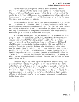 MÓDULO PARA REMEDIAR
Estudios Sociales _ Séptimo Grado
PÁGINA 28
©2019,2020LearnAidLLC
Treinta años después llegaría a su final el dominio español sobre la
Isla, cuando los Estados Unidos derrotaron a España en la llamada Guerra
Hispanoamericana. El detonante que dio inicio a dicho conflicto ocurrió en la
noche del 15 de febrero l898 cuando el acorazado norteamericano USS Maine
fue destruido por una explosión que hundió el barco y mató a dos tercios de su
tripulación en el puerto de La Habana.
Aprovechando la simpatía de aquellos que anhelaban la independencia
de Cuba del dominio colonial de España, el incidente del Maine llevó a las ya
tensas relaciones hispano-estadounidenses a un punto de ruptura, que provocó
el conflicto. La guerra fue declarada formalmente por el presidente William
McKinley. Si bien es cierto que la guerra comenzó en Cuba, no pasó mucho
tiempo en que el conflicto se extendiera a Puerto Rico.
A comienzos de mayo de 1898, ocurre el bloqueo al puerto de San Juan,
por parte de los acorazados Yale, Saint Louis y el Saint Paul. El 10 de mayo la
escuadra del almirante William Sampson se localizó frente a la Bahía de San
Juan y se enfrentó a un breve cañoneo desde el castillo de San Cristóbal. El
día 12 Sampson bombardeó a San Juan desde las 7:00 hasta las 8:15 de la
mañana. Ocurrieron numerosos destrozos a las estructuras son dio la orden
para iniciar el bombardeo a San Juan el cual duró desde las 5 de la ciudad y
el temor de sus habitantes. Dos meses después ocurre el desembarco de las
tropas estadounidenses Este ocurre con muy poca resistencia el 25 de julio de
1898 en Guánica. Desde dicho pueblo, el Gen. Miles envió tropas a Ponce en
el S.S. Dixie. Es allí donde Miles lee su famosa proclama ofreciendo un gobierno
democrático a la Isla.
Entre el 25 de julio y el 12 de agosto, las columnas comandadas por los
generales Wilson, Brooke y Henry lograron la firma del armisticio (cese de los
enfrentamientos), en lo que se firmaba la paz. Esta se alcanzó con la firma del
Tratado de París el 10 de diciembre de 1898. Con su firma, España perdió a
Cuba, Puerto Rico y Las Filipinas, las últimas posesiones del que fuera uno de los
grandes imperios en la historia de la humanidad. Para Puerto Rico representó
el fin de su relación con España y el comienzo de una nueva con los Estados
Unidos de América.
 
