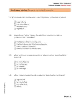 MÓDULO PARA REMEDIAR
Estudios Sociales _ Séptimo Grado
PÁGINA 35
©2019,2020LearnAidLLC
Ejercicios de práctica: Escoge la contestación correcta.
37. ¿Cómo se llama a la alternancia de dos partidos políticos en el poder?
a bipartidismo
b monopartidismo
c polipartidismo
d oligarquía
38. 	Además del Partido Popular Democrático, que otro partido ha
gobernado en Puerto Rico.
a Partido Estadista Puertorriqueño
b Partido Independentista Puertorriqueño
c Partido Nuevo Progresista
d Partido Socialista Puertorriqueño
39. 	¿Qué actividad económica sustituyo a la agricultura durante el siglo
pasado?
a La manufactura
b La metalurgia
c La minería
d La siderurgia
40.	 ¿Qué industria ha sido la más productiva durante el presente siglo?
a agricultura
b farmacéutica
c manufactura
d pesca
 