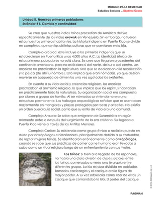 MÓDULO PARA REMEDIAR
Estudios Sociales _ Séptimo Grado
PÁGINA 6
©2019,2020LearnAidLLC
Se cree que nuestros indios taínos procedían de América del Sur,
específicamente de los indios arawak en Venezuela. Sin embargo, no fueron
estos nuestros primeros habitantes. La historia indígena en Puerto Rico se divide
en complejos, que son las distintas culturas que se asentaron en la Isla.
Complejo arcaico: éste incluye a los primeros indígenas que se
establecieron en Puerto Rico unos 4,000 años A.C. La identidad étnica de
estos primeros pobladores no está clara. Se cree que llegaron procedentes del
continente americano, pero no está claro si del norte, del sur o del centro. Los
arcaicos no practicaban la agricultura, sino que se dedicaban a la recolección
y la pesca (de ahí su nombre). Esto implica que eran nómadas, ya que debían
moverse en búsqueda de alimentos una vez agotados los existentes.
En cuanto a su vida social y creencias religiosas, los arcaicos
practicaban el animismo religioso, lo que implica que los espíritus habitaban
en prácticamente toda la naturaleza. Su organización social era compuesta
por clanes o grupos de familia. Al ser nómadas su vivienda no era una
estructura permanente, Los hallazgos arqueológicos señalan que se asentaban
mayormente en manglares y playas protegidas por rocas y arrecifes. No existía
un orden o jerarquía social, por lo que su estilo de vida era uno comunal.
Complejo Arauco: Se sabe que emigraron de Suramérica en algún
momento antes o después del surgimiento de la era cristiana. Su llegada a
Puerto Rico viene a través de las Antillas Menores.
Complejo Caribe: Su existencia como grupo étnico o racial es puesto en
duda por antropólogos e historiadores, principalmente debido a su costumbre
de raptar mujeres taínas. Se identificaron erróneamente como antropófagos,
cuando se sabe que sus prácticas de comer carne humana eran llevadas a
cabo como un ritual religioso luego de un enfrentamiento con sus rivales.
Los taínos: Si bien a la llegada de los españoles,
no había una clara división de clases sociales entre
los taínos, comenzaba a verse una jerarquía entre
diferentes grupos. La isla estaba dividida en poblados
llamados cacicazgos y el cacique era la figura de
mayor poder. A su vez sobresalía como líder de estos un
cacique que comandaba la Isla. El poder del cacique
Unidad II. Nuestros primeros pobladores
Estándar #1. Cambio y continuidad
 