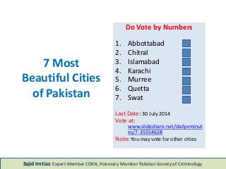 7 Most
Beautiful Cities
of Pakistan
Do Vote by Numbers
1. Abbottabad
2. Chitral
3. Islamabad
4. Karachi
5. Murree
6. Quetta
7. Swat
Last Date: 30 July 2014
Vote at:
www.slideshare.net/dailyxminut
es/7-35554628
Note: You may vote for other cities
Sajid Imtiaz: Expert Member CDKN, Honorary Member Pakistan Society of Criminology
 