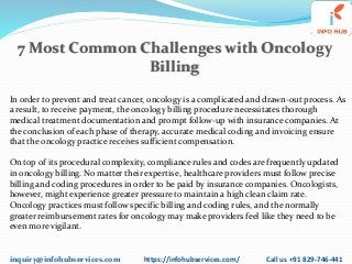 inquiry@infohubservices.com https://infohubservices.com/ Call us +91 829-746-441
7 Most Common Challenges with Oncology
Billing
In order to prevent and treat cancer, oncology is a complicated and drawn-out process. As
a result, to receive payment, the oncology billing procedure necessitates thorough
medical treatment documentation and prompt follow-up with insurance companies. At
the conclusion of each phase of therapy, accurate medical coding and invoicing ensure
that the oncology practice receives sufficient compensation.
On top of its procedural complexity, compliance rules and codes are frequently updated
in oncology billing. No matter their expertise, healthcare providers must follow precise
billing and coding procedures in order to be paid by insurance companies. Oncologists,
however, might experience greater pressure to maintain a high clean claim rate.
Oncology practices must follow specific billing and coding rules, and the normally
greater reimbursement rates for oncology may make providers feel like they need to be
even more vigilant.
 