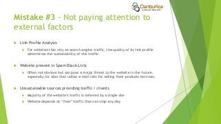 Mistake #3 - Not paying attention to
external factors
 Link Profile Analysis
 For websites that rely on search engine traffic, the quality of its link profile
determines the sustainability of this traffic.
 Website present in Spam Black Lists
 Often not obvious but can pose a major threat to the website in the future,
especially for sites that utilise e-mail lists for selling their products/services.
 Unsustainable sources providing traffic / clients
 Majority of the website’s traffic is referred by a single site
 Website depends on “free” traffic that can stop any day
 